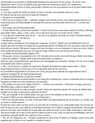 escribiendo	en	su	portátil	y	rápidamente	destensé	los	músculos	de	mi	cuerpo.	Al	volver	a	mi
habitación,	entré	y	cerré	el	pestillo	para	que	nadie	me	molestase	y	poder	así	cambiarme.
Automáticamente	fruncí	el	ceño,	paralizada	y	atónita	con	los	ojos	puestos	en	el	tío	que	estaba	sobre
mi	lecho.
─	Creo	que	cuando	he	salido	no	había	un	Jean	a	tamaño	real	tumbado	sobre	mi	cama.
Él	esbozó	una	de	esas	sonrisas	de	gato	de	Cheshire.
─	No	pareces	sorprendida.
─	De	ti	ya	me	lo	espero	todo	─	repliqué,	aunque	verle	tan	de	pronto,	casi	había	dejado	entrever	lo
trastornada	que	me	había	dejado	la	llamada	de	su	primo	aun	haciendo	mella	en	mí.	─	¿Cómo	has
entrado?
─	Soy	mago,	me	he	teletransportado.
─	Y	una	mierda	Jean	¿Cómo	has	entrado?	─	insistí	con	mi	tono	aun	remarcando	lo	tocada	y	alterada
que	estaba	Chace,	junto,	a	más	a	más,	con	lo	que	hice	ayer	por	la	noche	con	él	y	Dany.
─	Creí	que	te	lo	esperabas	todo	de	mí.	─	me	picó	con	agudeza	mirando	de	reojo	la	ventana	abierta.
─	¿Y	qué	quieres?	─	fui	directa.
─	Hechizarte	otra	vez.
Tragué	saliva,	turbada	por	esa	inesperada	respuesta.	¿Cómo?	¿Aquí?	¿En	mi	habitación?	¿Era	el
destino	que	me	enviaba	a	mi	ángel	de	la	guarda	para	paliar	mi	desgracia	con	su	primo	y	que	me	tenía
dolorida	por	dentro?	Mi	madre	estaba	en	el	piso	de	abajo,	con	su	ordenador	sí,	pero	nos	oiría.	Joder,
Jean	estaba	desvariando	otra	vez.	Corregí	mi	largo	silencio	con	una	bravucona	mueca.
─	¿Cuándo	me	has	hechizado	alguna	vez?
─	El	pasado	viernes,	exactamente	a	las	1:47	minutos	de	la	noche,	en	el	pub	Geroge.	Había	luna	llena.
─	dijo	con	rapidez	─	Puedo	darte	la	presión	atmosférica	si	quieres.
Alcé	las	cejas,	sorprendida	por	que	tuviera	tan	investigado	ese	momento.	Aunque,	tal	vez,	se	lo	estaba
inventando	todo	sobre	la	marcha.
─	Ah	─	se	incorporó	y	señaló	mi	expresión,	después	de	haberme	estado	observando.	─	Estás
sorprendida	de	nuevo.	Creía	que	ya	te	lo	esperabas	todo	de	mí,	preciosa.
Su	arrolladora	seguridad	en	sí	mismo	me	irritó,	porque	precisamente	esa	seguridad	me	hacía
sentirme	insegura	de	un	modo	proporcional.
─	Déjate	de	giliflautadas	¿A	qué	has	venido?
Su	intensa	mirada	me	traspasó	desde	la	otra	punta	de	la	habitación,	como	si	realmente	fuera	un	mago
leyendo	mi	mente	con	una	certeza	que	me	asustaba.
─	He	venido	a	lo	que	ya	te	“esperas	de	mí”.	─	volvió	a	provocarme.	─	Reclamo	mi	pago,	preciosa.
Me	debes	algo.	¿Aquí	se	puede	fumar?
Me	crucé	de	brazos,	cerrada	en	banda.	¿A	qué	venía	este	repentino	ajustes	de	cuentas	de	última	hora
cuando	ya	me	dijo	lo	que	quería,	placeres	ocultos?
─	No,	no	se	puede.	Y	no	te	debo	nada,	creo	que	ya	te	lo	he	saldado	en	más	de	una	ocasión.
En	parte	le	debía	una	por	defenderme	con	Chace	pero...
─	Pero	eso	ha	sido	mutuo,	no	vale.	Tiene	que	haber	una	descompensación,	tú	me	das	y	yo	recibo.	Así
es	como	se	salda	un	pacto.
Él	alzó	las	cejas	cada	vez	más	sanas	y	su	morado	de	la	mejilla	ya	no	contrastaba	tanto	con	su	tono	de
piel.	Se	puso	en	pie,	acercándose	a	mí	peligrosamente	con	su	figura	cargada	de	pasotismo.	De	pronto
parecía	más	alto,	más	fornido	de	lo	que	antes	me	había	atrevido	a	verle.	Más	masculino	y,	ante	todo,
más	provocador	de	lo	que	ya	me	parecía	cada	vez	que	le	veía,	cada	vez	que	nos	probábamos,	que	nos
poníamos	a	prueba	donde	nos	cogiera	el	día	y	la	hora.
─	No,	no,	no.	Negación,	no.	─	atrapó	la	punta	de	mi	nariz	entre	el	índice	y	el	pulgar,	como	a	una	niña
pequeña	que	le	hacías	creer	cuando	le	robabas	la	nariz.
 