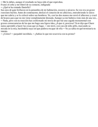 ─	Me	lo	debes,	aunque	el	resultado	no	haya	sido	el	que	esperabas.
Fruncí	el	ceño	y	me	liberé	de	su	contacto,	indignada
─	¿Qué	te	ha	contado	Danielle?
Sus	ojos	de	gato	brillaron	en	la	penumbra	de	mi	habitación,	oscuros	y	pícaros.	Su	voz	era	un	grave
ronroneo	burlón.	Antes	de	contestarme,	deslizó	el	cinturón	de	mi	albornoz,	entreabriendo	lo	único
que	me	cubría	y	se	lo	colocó	sobre	sus	hombros.	Yo,	con	las	dos	manos	me	cerré	el	albornoz	y	crucé
de	brazos	para	que	no	me	viese	completamente	desnuda.	Aunque	ya	me	hubiera	visto	más	de	una	vez...
─	Nada,	pero	con	tu	reacción	has	confirmado	mi	teoría	de	que	fue	una	cagada	monumental	con
graves	consecuencias	de	las	que	me	hago	una	ligera	idea.	¿A	que	sí,	preciosa?	Ya	te	dije	que	Chace
nunca	aprendió	a	hacer	las	cosas	que	yo	hago.	─	me	miró,	con	cara	de	niño	pillo,	marcando	su
mirada	en	la	mía,	haciéndola	suya	sin	que	pudiera	escapar	de	ella	─	Yo	ya	sabía	en	qué	terminaría	tu
intento.
─	¿Cómo?	─	parpadeé	incrédula.	─	¿Sabías	lo	que	me	ocurriría	con	tu	primo?
 