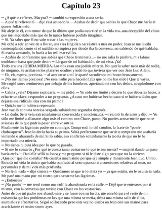 Capítulo	23
─	¿A	qué	te	refieres,	Maryna?	─	cambió	su	expresión	a	una	seria.
─	A	qué	te	refieres	tú	─	dije	casi	acusadora.	─	Acabas	de	decir	que	sabías	lo	que	Chace	me	haría	al
querer	follármelo.
Me	alejé	de	él,	con	temor	de	que	lo	último	que	podía	ocurriré	en	la	vida	era...una	decepción	del	chico
que	me	importaba	más	que	de	lo	nunca	hubiese	podido	imaginar.
─	Sí.	Ya	sabes	que	él	no	sabe	tratar	a	las	mujeres.
Me	eché	a	reír	en	vez	de	a	llorar,	una	risa	fingida	y	sarcástica	a	más	no	poder.	Jean	se	me	quedó
contemplando	como	si	el	maldito	no	supiera	por	donde	iba	la	conversa,	no	sabiendo	de	qué	hablaba.
Si	estaba	actuando,	lo	hacía	a	las	mil	maravillas.
─	Acabas	de	confesarme	que	sabías	que	Chace	terminaría...─	no	me	salía	la	palabra,	mis	labios
temblaron	hasta	que	pude	decir:	─	Lárgate	de	mi	habitación,	de	mi	vista.	¡Ya!
Todo	era	una	JODIDA	MIERDA.	Los	tíos	eran	una	jodida	mierda.	No	quería	saber	nada	más	de	nadie,
de	ninguno.	Se	acabaron	los	placeres	ocultos	y	todo	lo	que	tuviera	que	ver	con	Jean	Luc	Allain.
─	Eh,	eh,	espera,	preciosa.	─	al	acercarse	a	mí	le	aparté	sacudiendo	mi	brazo	bruscamente.
─	¡No	me	llames	preciosa!	¡No	eres	nadie	para	hacerlo!	¿Es	que	no	me	has	oído?	Que	te	vayas.
Me	cogió	unos	centímetros	por	debajo	de	los	hombros,	apretándome	con	los	dedos,	atrapándome	con
ellos.
─	Calma	¿vale?	Déjame	explicarte.	─	me	pidió.	─	Yo	sólo	me	limité	a	decirte	lo	que	deberías	hacer,	a
echarte	un	clave,	responder	a	tus	preguntas.	¿A	caso	me	hubieras	hecho	caso	si	te	hubiera	dicho	que
dejaras	esa	ridícula	idea	con	mi	primo?
─	Quizás	me	lo	hubiera	repensado.
Jean	vaciló	con	una	sonrisa	sesgada	soltándome	segundos	después.
─	Lo	dudo.	Se	te	veía	extremadamente	convencida	y	concienzuda.	─	retomó	lo	de	antes	y	dijo:	─	Yo
sólo	me	limité	a	allanarte	algo	más	el	camino	con	Chace,	punto.	No	puedes	acusarme	de	que	no	te
avisases	de	lo	que	podría	pasar	entre	vosotros.
Finalmente	las	lágrimas	pudieron	conmigo.	Comprendí	lo	del	condón,	la	frase	de	“ponle
chubasquero”.	Jean	lo	decía	hacia	su	primo.	Sabía	perfectamente	que	tarde	o	temprano	me	acabaría
violando	o	abusando	de	mí.	Si	lo	sabía,	eso	confirmó	rotundamente	la	teoría	de	que	no	le	he
importado	una	mierda.
─	No	tienes	ni	puta	idea	por	lo	que	he	pasado.
─	Si	me	lo	contarás	¿Por	qué	te	cuesta	tanto	contarme	lo	que	te	atormenta?	─	suspiró	dando	un	paso
hacia	atrás.	─	Danielle	selló	su	boca	y	me	pregunto	si	tú	le	diste	algo	para	que	no	la	abriese.
¿Qué	por	qué	me	costaba?	Me	costaba	muchísimo	porque	era	simple	y	llanamente	Jean	Luc.	Un	tío.
En	toda	mi	vida	lo	único	que	había	confiado	al	sexo	opuesto	era	cuestiones	relativas	al	sexo,	no
personales	y	de	mi	vida	más	profunda.
─	No	le	di	nada	─	dije	sincera	─	Quedamos	en	que	te	lo	diría	yo	─	ya	que	estaba,	no	le	ocultaría	nada.
Me	pasé	una	mano	por	mi	rostro	para	secarme	las	lágrimas.
─	¿Entonces?
─	¡No	puedo!	─	me	sentí	como	una	colilla	abandonada	en	la	calle.	─	Dejé	que	te	enterases	por	ti
mismo,	con	la	conversa	que	tuviste	con	Chace	en	los	vestuarios.
Antes	de	que	mi	padre	nos	abandonase	y	se	fuese	con	su	furcia,	me	enseñó	para	el	resto	de	mi
existencia	que	los	problemas	en	los	que	una	misma	se	metía,	debía	una	misma	salir	de	ellos,
asumirlos	y	afrontarlos.	Seguí	sollozando	pero	esta	vez	no	estaba	un	Jean	con	sus	manos	para
acariciarme	el	rostro	como	ayer.
 