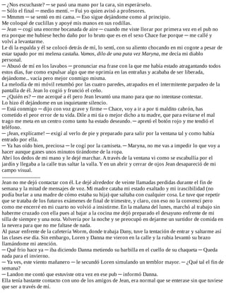 ─	¿Nos	escuchaste?	─	se	pasó	una	mano	por	la	cara,	sin	esperárselo.
─	Sólo	el	final	─	medio	mentí.	─	Fui	yo	quien	avisó	a	profesores.
─	Mmmm	─	se	sentó	en	mi	cama.	─	Eso	sigue	dejándome	como	al	principio.
Me	coloqué	de	cuclillas	y	apoyé	mis	manos	en	sus	rodillas.
─	Jean	─	cogí	una	enorme	bocanada	de	aire	─	cuando	me	viste	llorar	por	primera	vez	en	el	pub	no
era	porque	me	hubiese	hecho	daño	por	lo	bruto	que	es	en	el	sexo	Chace	fue	porque	─	me	callé	y
volví	a	levantarme.
Le	di	la	espalda	y	él	se	colocó	detrás	de	mí,	lo	sentí,	con	su	aliento	chocando	en	mi	cogote	a	pesar	de
estar	tapado	por	mi	melena	castaña.	Vamos,	dilo	de	una	puta	vez	Maryna,	me	decía	mi	diablo
personal.
─	Abusó	de	mí	en	los	lavabos	─	pronunciar	esa	frase	con	la	que	me	había	estado	atragantando	todos
estos	días,	fue	como	expulsar	algo	que	me	oprimía	en	las	entrañas	y	acababa	de	ser	liberada,
dejándome...	vacía	pero	mejor	conmigo	misma.
La	melodía	de	mi	móvil	retumbó	por	las	cuatro	paredes,	atrapados	en	el	intermitente	parpadeo	de	la
pantalla	de	él.	Jean	lo	cogió	y	frunció	el	ceño.
─	¿Quién	es?	─	me	acerqué	a	él	pero	Jean	levantó	una	mano	para	que	no	intentase	contestar.
Lo	hizo	él	dejándome	en	un	inquietante	silencio.
─	Está	conmigo	─	dijo	con	voz	grave	y	firme	─	Chace,	voy	a	ir	a	por	ti	maldito	cabrón,	has
cometido	el	peor	error	de	tu	vida.	Dile	a	mi	tía	o	mejor	dicho	a	tu	madre,	que	para	evitarse	el	mal
trago	me	meta	en	un	centro	como	tanto	ha	estado	deseando.	─	apretó	el	botón	rojo	y	me	tendió	el
teléfono.
─	¡Jean,	explícame!	─	exigí	al	verlo	de	pie	y	preparado	para	salir	por	la	ventana	tal	y	como	había
entrado	por	ella.
─	Ya	has	oído	bien,	preciosa	─	le	cogí	por	la	camiseta.	─	Maryna,	no	me	vas	a	impedir	lo	que	voy	a
hacer	aunque	ganes	unos	minutos	tirándome	de	la	ropa.
Abrí	los	dedos	de	mi	mano	y	le	dejé	marchar.	A	través	de	la	ventana	vi	como	se	escabullía	por	el
jardín	y	llegaba	a	la	calle	tras	saltar	la	valla.	Y	en	un	abrir	y	cerrar	de	ojos	Jean	desapareció	de	mi
campo	visual.
....................................
Jean	no	me	dejó	contactar	con	él.	Le	dejé	alrededor	de	veinte	llamadas	perdidas	durante	el	fin	de
semana	y	la	mitad	de	mensajes	de	voz.	Mi	madre	cataba	mi	estado	exaltado	y	mi	irascibilidad	(no
podía	burlar	a	una	madre	de	cómo	estaba	su	hija)	que	saltaba	con	cualquier	cosa.	Le	tuve	que	repetir
que	se	trataba	de	los	futuros	exámenes	de	final	de	trimestre,	y	claro,	con	eso	no	la	convencí	pero
como	me	encerré	en	mi	cuarto	no	volvió	a	insistirme.	En	la	mañana	del	lunes,	marchó	al	trabajo	sin
haberme	cruzado	con	ella	pues	al	bajar	a	la	cocina	me	dejó	preparado	el	desayuno	enfrente	de	mi
silla	de	siempre	y	una	nota.	Volvería	por	la	noche	y	se	preocupó	en	dejarme	un	surtidor	de	comida	en
la	nevera	para	que	no	me	faltase	de	nada.
Al	pasar	enfrente	de	la	cafetería	Worm,	donde	trabaja	Dany,	tuve	la	tentación	de	entrar	y	saltarme	así
las	clases	ese	día.	Sin	embargo,	Loren	y	Danna	me	vieron	en	la	calle	y	la	rubia	levantó	su	brazo
llamándome	mi	atención.
─	Qué	frio	hace	ya	─	iba	diciendo	Danna	metiendo	su	barbilla	en	el	cuello	de	su	chaqueta	─	Queda
nada	para	el	invierno.
─	Ya	ves,	este	viento	mañanero	─	le	secundó	Loren	simulando	un	temblor	mayor.	─	¿Qué	tal	el	fin	de
semana?
─	Landon	me	contó	que	estuviste	otra	vez	en	ese	pub	─	informó	Danna.
Ella	tenía	bastante	contacto	con	uno	de	los	amigos	de	Jean,	era	normal	que	se	enterase	sin	que	tuviese
que	ser	a	través	de	mí.
 