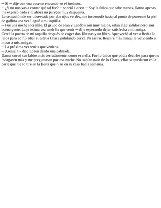 ─	Sí	─	dije	con	voz	ausente	entrando	en	el	instituto.
─	¿Y	no	nos	vas	a	contar	qué	tal	fue?	─	sonrió	Loren	─	Soy	la	única	que	sabe	menos.	Danna	apenas
me	explicó	nada	y	tú	ahora	no	pareces	muy	dispuesta.
La	sensación	de	ser	observada	por	dos	ojos	verdes,	me	incomodó	hasta	tal	punto	de	ponerme	la	piel
de	gallina	una	vez	llegué	a	mi	taquilla.
─	Fue	una	noche	increíble.	El	grupo	de	Jean	y	Landon	son	muy	majos,	están	algo	salidos	pero	son
buena	gente.	La	próxima	vez	tendréis	que	venir	─	dije	esperando	dejar	satisfecha	a	mi	amiga.
Cerré	la	puerta	de	mi	taquilla	después	de	coger	dos	libretas	y	un	libro.	Aproveché	al	ver	a	Beth	a	lo
lejos	para	comprobar	si	estaba	Chace	pululando	cerca.	Ni	rastro.	Respiré	más	tranquila	volviendo	a
mirar	a	mis	amigas.
─	La	próxima	vez	tenéis	que	veniros.
─	¡Genial!	─	dijo	Loren	dando	una	palmada.
Danna	curvó	sus	labios	más	cerradamente,	como	era	ella.	Fue	lo	único	que	podía	decirles	para	que	no
indagasen	más	y	me	preguntasen	por	esa	noche.	No	sabían	nada	de	lo	Chace,	ellas	se	quedaron	en	la
parte	que	me	lo	tiré	en	la	fiesta	que	hizo	en	su	casa	hacía	semanas.
 