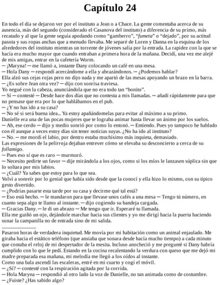 Capítulo	24
En	todo	el	día	se	dejaron	ver	por	el	instituto	a	Jean	o	a	Chace.	La	gente	comentaba	acerca	de	su
ausencia,	más	del	segundo	(considerado	el	Casanova	del	instituto)	a	diferencia	de	su	primo,	más
recatado	y	al	que	la	gente	seguía	apodando	como	“gamberro”,	“fumeta”	o	“dejado”,	por	su	actitud
pasota	y	sus	ropas	anchas	que	a	menudo	llevaba.	Me	separé	de	Loren	y	Danna	en	la	esquina	de	los
alrededores	del	instituto	mientras	un	torrente	de	jóvenes	salía	por	la	entrada.	La	rapidez	con	la	que	se
hacía	era	mucho	mayor	que	cuando	entraban	a	primera	hora	de	la	mañana.	Decidí,	una	vez	me	alejé
de	mis	amigas,	entrar	en	la	cafetería	Worm.
─	¡Maryna!	─	me	llamó	a,	instante	Dany	colocando	un	café	en	una	mesa.
─	Hola	Dany	─	respondí	acercándome	a	ella	y	abrazándonos.	─	¿Podemos	hablar?
Ella	alzó	sus	cejas	rojas	pero	no	dijo	nada	y	me	apartó	de	las	mesas	apoyando	un	brazo	en	la	barra.
─	¿Es	sobre	Jean	otra	vez?	─	dijo	con	sonrisa	traviesa.
Yo	negué	con	la	cabeza,	anunciándola	que	no	era	todo	tan	“bonito”.
─	Sí	─	contesté	─	Desde	hace	dos	días	que	no	contesta	a	mis	llamadas.	─	añadí	rápidamente	para	que
no	pensase	que	era	por	lo	que	hablábamos	en	el	pub.
─	¿Y	no	has	ido	a	su	casa?
─	No	sé	si	será	buena	idea...	Ya	estoy	apañándomelas	para	evitar	al	máximo	a	su	primo.
Danielle	era	una	de	las	pocas	mujeres	que	te	lograba	animar	hasta	llevar	un	ánimo	por	los	suelos.
─	Ah,	ese	cerdo	─	dijo	y	medio	sonrió	por	como	lo	entonó.	─	Entiendo.	Pues	yo	tampoco	he	hablado
con	él	aunque	a	veces	estoy	días	sin	tener	noticias	suyas.	¿No	ha	ido	al	instituto?
─	No.	─	me	mordí	el	labio,	por	dentro	estaba	muchísimo	más	inquieta,	demasiado.
Las	expresiones	de	la	pelirroja	dejaban	entrever	cómo	se	elevaba	su	desconcierto	a	cerca	de	su
follamigo.
─	Pues	eso	sí	que	es	raro	─	murmuró.
─	Necesito	pedirte	un	favor	─	dije	mirándola	a	los	ojos,	como	si	los	míos	le	lanzasen	súplica	sin	que
lo	soltara	por	mis	labios.
─	¿Cuál?	Ya	sabes	que	estoy	para	lo	que	sea.
Volví	a	sonreír	por	lo	genial	que	había	sido	desde	que	la	conocí	y	ella	hizo	lo	mismo,	con	su	típico
gesto	divertido.
─	¿Podrías	pasarte	esta	tarde	por	su	casa	y	decirme	qué	tal	está?
─	Eso	está	hecho.	─	le	mandaron	para	que	llevase	unos	cafés	a	una	mesa	─	Tengo	tú	número,	en
cuanto	sepa	algo	te	llamo	al	instante.	─	dijo	cogiendo	su	bandeja	cargada.
─	Gracias	Dany.	─	le	di	un	abrazo	─	Me	tengo	que	ir.	Esperaré	tu	llamada.
Ella	me	guiñó	un	ojo,	dejándole	marchar	hacia	sus	clientes	y	yo	me	dirigí	hacia	la	puerta	haciendo
sonar	la	campanilla	no	de	entrada	sino	de	mi	salida.
.................................
Pasaron	horas	de	verdadera	inquietud.	Me	movía	por	mi	habitación	como	un	animal	enjaulado.	Me
giraba	hacia	el	estático	teléfono	(que	ansiaba	que	sonara	desde	hacía	mucho	tiempo)	a	cada	minuto
que	contaba	el	reloj	de	mi	despertador	de	la	mesita.	Incluso	anocheció	y	me	pregunté	si	Dany	habría
cumplido	con	lo	que	le	pedí.	Estando	en	la	cocina	recalentando	la	verdura	con	queso	que	me	dejó	mi
madre	preparada	esa	mañana,	mi	melodía	me	llegó	a	los	oídos	al	instante.
Como	una	bala	ascendí	las	escaleras,	entré	en	mi	cuarto	y	cogí	el	móvil.
─	¿Sí?	─	contesté	con	la	respiración	agitada	por	la	corrida.
─	Hola	Maryna	─	respondió	al	otro	lado	la	voz	de	Danielle,	no	tan	animada	como	de	costumbre.
─	¿Fuiste?	¿Has	sabido	algo?
 