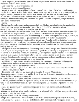 Tras	su	despedida,	entrecerré	mis	ojos	marrones,	maquinadora,	mientras	me	retiraba	uno	de	mis
mechones	castaños	detrás	la	oreja.
─Qué	desperdicio...─oí	decir	detrás	de	mí.
─En	cambio	su	primo	es	otra	historia.
─Ya	ves,	ni	punto	de	comparación	con	Chace	─	susurró	entre	risas	─	Ese	sí	que	es	un	hombre.
¿Acaba	de	oír	bien?	¿Habían	dicho	primo?	Ya	decía	que	algo	(no	sé	el	qué)	captó	mi	curiosidad,	esa
espalda	y	esa	tez	morena	tan	similares	a	Chace.	Medité	unos	instantes	aislada	al	respecto.
Al	finalizar	la	clase	me	encontré	con	mis	amigas	con	quienes	me	dirigí	a	los	baños.	Me	pase	los
dedos	por	mi	melena	castaña	y	con	las	manos	me	ayudé	a	subirme	el	sujetador,	asegurándome	el
éxito	en	mi	fuero	interno.
─Danna.
Ella	estaba	enfrascada	en	su	sempiterno	maquillaje	acoplándose	más	rímel	a	sus	ojos	ya	pintados
manifiestamente	negros.	Me	respondió	con	un	simple	“¿mmm?”	sin	abandonar	el	espejo.
─Ese	tipo	de	la	clase	de	antes,	es	primo	de	Chace	¿verdad?
─Sí	pero	no	tienen	nada	que	ver	el	uno	con	el	otro	a	pesar	de	haber	heredado	un	buen	físico	los	dos
─sonrió	con	una	pequeña	mueca.	─Sólo	con	haberle	visto	hace	un	rato	basta	para	haberse	dado
cuenta.	Chace	es	más	atractivo,	viste	mucho	mejor	y	es	sociable.	Por	algo	es	uno	de	los	populares	y	el
otro	no.	─se	encogió	de	hombros	guardándose	sus	utensilios	de	pintura	en	un	estuche.
En	conclusión,	mi	amiga	casi	me	disuadió	de	insinuarme	a	Jean.	Pero	sólo	de	imaginar	cómo	sería
tener	a	su	primo	entre	las	piernas,	intercambiar	algunas	palabras	bien	merecía	la	pena	aunque	para
ello	tuviera	que	sacar	tetas	(donde	apenas	no	tenía)y	pasearme	delante	de	él	como	un	pavo	real
desplegando	sus	alas.
Lo	busqué	más	tarde	deseando	que	no	se	hubiera	pirado	ya	a	casa	porque	no	vi	su	desordenada	mata
de	pelo	negro	por	ninguna	parte.	Salí	del	edificio	bajando	las	escaleras	y	le	vi	apoyado	en	una	parte
de	las	verjas	de	hierro	del	recinto.	No	estaba	sola,	le	acompañaban	tres	chicos	más.	Todos	menos	él
fumaban	un	piti.	Ahora	cómo	me	acercaba	yo	sin	que	pensasen	que	no	quería	tirarme	ligar	con
ninguno.	De	todos	modos	hiciera	lo	que	hiciera	los	tíos	pensarían	lo	mismo.	Hacer	un	poco	el
teatrillo	nunca	estaba	mal	para	obtener	lo	que	una	quería.
Llegué	hasta	el	grupo	y	todos	sus	componentes	se	giraron	comiendo	el	cuerpo	con	la	mirada
instintivamente.	El	único	más	recatado	fue	Jean	que	apenas	me	miró	de	soslayo.
─Hola	chicos	─	saludé	mostrándome	natural.
Jean	empezó	a	buscar	algo	en	su	mochila	y	fue	el	chico	que	tenía	más	a	mi	derecha	el	que	habló.
─Hola	morena	¿quiénes	algo?
─Tío	¿no	lo	ves?	─intervino	burlonamente	el	más	alto	de	todos.	─Quiere	tema.
Hubiera	descargado	mi	mano	en	la	mejilla	de	ese	descarado	de	tener	otro	propósito	que	hablar	con	el
primo	de	Chace.	Me	comía	esos	deseos.
─Lo	cierto	es	que	sólo	quiero	hablar	un	momento	con	él	─	moví	mi	cabeza	en	su	dirección.
El	mismo	joven	chulesco	tiró	su	cigarro	al	suelo	y	le	dio	unas	cuantas	palmadas	en	el	hombro.	Él	ya
tenía	en	sus	manos	todo	lo	necesario	para	hacerse	un	porro.	Me	clavó	más	largamente	sus	ojos
azules.
─¿Y	de	qué	quieres	hablar?	─deslizó	su	lengua	por	el	papel	casi	transparente.	con	la	miradat─
─De	tu	primo.
Antes	de	que	terminase	mi	escueta	frase	el	resto	ya	se	habían	alejado	y	subido	a	sus	motos.	Jean	alzó
de	nuevo	la	vista	hacia	mi	rostro.
─¿Sabes	cuantas	chicas	me	vienen	por	lo	mismo?
Aunque	estuviese	cantado	a	por	lo	que	iba,	no	era	de	esa	chicas	que	se	dejaban	vacilar.	Al	menos,
hacía	uso	de	mis	repertorios	para	que	no	lo	hicieran.	El	tiempo	que	me	llevó	sopesar	cómo	abordarle
 