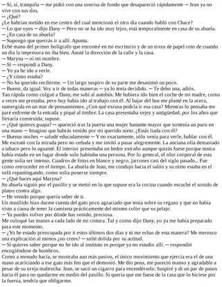 ─	Sí,	sí,	tranquila	─	me	pidió	con	una	sonrisa	de	fondo	que	desapareció	rápidamente	─	Jean	ya	no
vive	con	sus	tíos.
─	¿Qué?
¿Le	habrían	metido	en	ese	centro	del	cual	mencionó	el	otro	día	cuando	habló	con	Chace?
─	Lo	que	oyes	─	dijo	Dany	─	Pero	no	se	ha	ido	muy	lejos,	está	temporalmente	en	casa	de	su	abuela.
─	¿En	casa	de	su	abuela?
─	Supongo	que	querrás	ir	a	allí.	Apunta.
Eché	mano	del	primer	bolígrafo	que	encontré	en	mi	escritorio	y	de	un	trozo	de	papel	roto	de	cuando
un	día	la	impresora	no	iba	bien.	Anoté	la	dirección	de	la	calle	y	la	casa.
─	Maryna	─	oí	mi	nombre.
─	Sí	─	respondí	a	Dany.
─	Yo	ya	he	ido	a	verle.
─	¿Y	cómo	estaba?
─	No	ha	querido	recibirme.	─	Un	largo	suspiro	de	su	parte	me	desanimó	un	poco.
─	Bueno,	da	igual.	Voy	a	ir	de	todas	maneras	─	ya	lo	tenía	decidido.	─	Te	debo	una,	adiós.
Tan	rápida	como	colgué	a	Dany,	me	subí	al	autobús.	Me	hubiera	ido	bien	el	coche	de	mi	madre,	como
a	veces	me	prestaba,	pero	hoy	había	ido	al	trabajo	con	él.	Al	bajar	del	bus	me	planté	en	la	acera,
sumergida	en	un	mar	de	pensamientos.	¿Con	qué	excusa	podría	ir	esa	casa?	Mientras	lo	pensaba	me
paré	enfrente	de	la	entrada	y	piqué	al	timbre.	La	casa	presentaba	vejez	y	antigüedad,	por	los	años	que
llevaría	construida;	supuse.
─	¿Qué	quieres	guapa?	─	apareció	tras	la	puerta	una	mujer	bastante	mayor	que	sostenía	un	puro	en
una	mano	─	Imagino	que	habrás	venido	por	mi	querido	nieto.	¿Estás	liada	con	él?
─	Buenas	noches	─	saludé	educadamente	─	Y	no	exactamente,	sólo	venía	para	verle,	hablar	con	él.
Me	escrutó	con	la	mirada	pero	no	ceñuda	y	me	invitó	a	pasar	alegremente.	La	anciana	olía	demasiado
a	tabaco	pero	lo	aguanté.	El	interior	presentaba	un	hedor	extraño	aunque	quizás	fuese	porque	nunca
había	estado	en	un	lugar	donde	solo	habitaba	una	persona.	Por	lo	general,	el	olor	corporal	de	esta
gente	solía	ser	intenso.	Cuadros	de	fotos	en	blanco	y	negro,	jarrones	casi	del	siglo	pasado...	Fue
como	retroceder	en	el	tiempo.	La	abuela	de	Jean,	me	condujo	hacia	el	salón	y	su	nieto	estaba	en	el
sofá	repantingando,	como	solía	ponerse	siempre.
─	¿Qué	haces	aquí	Maryna?
Su	abuela	siguió	por	el	pasillo	y	se	metió	en	lo	que	supuse	era	la	cocina	cuando	escuché	el	sonido	de
platos	contra	algo.
─	He	venido	porque	quería	saber	de	ti.
Un	maullido	hizo	darme	cuenta	del	gato	poco	agraciado	que	tenía	sobre	su	regazo	y	que	no	había
visto	a	causa	de	tener	la	camiseta	prácticamente	del	mismo	color	que	su	pelaje.
─	Ya	puedes	volver	por	dónde	has	venido,	preciosa.
Me	coloqué	las	manos	a	cada	lado	de	mi	cintura.	Tal	y	como	dijo	Dany,	yo	ya	me	había	preparado
para	este	momento.
─	¿Yo	he	estado	preocupada	por	ti	estos	últimos	dos	días	y	tú	me	echas	de	esta	manera?	Me	merezco
una	explicación	al	menos	¿no	crees?	─	solté	dolida	por	su	actitud.
─	Si	quieres	saber	porque	no	he	ido	al	instituto	es	porque	ya	no	estudio	allí.	─	respondió
encogiéndose	de	hombros.
Como	a	menudo	hacía,	se	mostraba	aun	más	pasivo,	el	único	movimiento	que	ejercía	era	el	de	una
mano	acariciando	a	ese	gato	más	feo	que	el	demonio.	Me	dio	pena,	me	pareció	manso	y	agradable	a
pesar	de	su	oreja	maltrecha.	Jean,	se	sacó	un	cigarro	para	encendérselo.	Suspiré	y	di	un	par	de	pasos
hacia	él	para	no	quedarme	en	medio	del	pasillo.	Si	quería	que	me	fuese	de	la	casa	que	lo	hiciese	por
la	fuerza,	tendría	que	obligarme.
 