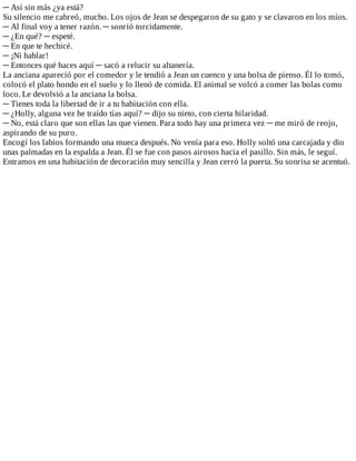 ─	Así	sin	más	¿ya	está?
Su	silencio	me	cabreó,	mucho.	Los	ojos	de	Jean	se	despegaron	de	su	gato	y	se	clavaron	en	los	míos.
─	Al	final	voy	a	tener	razón.	─	sonrió	torcidamente.
─	¿En	qué?	─	espeté.
─	En	que	te	hechicé.
─	¡Ni	hablar!
─	Entonces	qué	haces	aquí	─	sacó	a	relucir	su	altanería.
La	anciana	apareció	por	el	comedor	y	le	tendió	a	Jean	un	cuenco	y	una	bolsa	de	pienso.	Él	lo	tomó,
colocó	el	plato	hondo	en	el	suelo	y	lo	llenó	de	comida.	El	animal	se	volcó	a	comer	las	bolas	como
loco.	Le	devolvió	a	la	anciana	la	bolsa.
─	Tienes	toda	la	libertad	de	ir	a	tu	habitación	con	ella.
─	¿Holly,	alguna	vez	he	traído	tías	aquí?	─	dijo	su	nieto,	con	cierta	hilaridad.
─	No,	está	claro	que	son	ellas	las	que	vienen.	Para	todo	hay	una	primera	vez	─	me	miró	de	reojo,
aspirando	de	su	puro.
Encogí	los	labios	formando	una	mueca	después.	No	venía	para	eso.	Holly	soltó	una	carcajada	y	dio
unas	palmadas	en	la	espalda	a	Jean.	Él	se	fue	con	pasos	airosos	hacia	el	pasillo.	Sin	más,	le	seguí.
Entramos	en	una	habitación	de	decoración	muy	sencilla	y	Jean	cerró	la	puerta.	Su	sonrisa	se	acentuó.
 