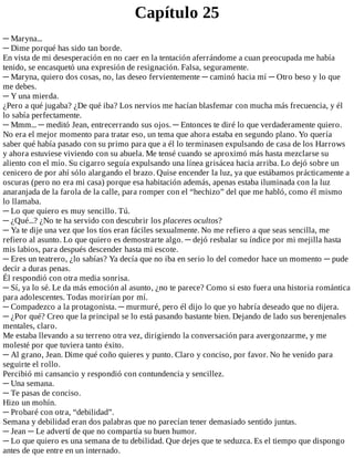 Capítulo	25
─	Maryna...
─	Dime	porqué	has	sido	tan	borde.
En	vista	de	mi	desesperación	en	no	caer	en	la	tentación	aferrándome	a	cuan	preocupada	me	había
tenido,	se	encasquetó	una	expresión	de	resignación.	Falsa,	seguramente.
─	Maryna,	quiero	dos	cosas,	no,	las	deseo	fervientemente	─	caminó	hacia	mí	─	Otro	beso	y	lo	que
me	debes.
─	Y	una	mierda.
¿Pero	a	qué	jugaba?	¿De	qué	iba?	Los	nervios	me	hacían	blasfemar	con	mucha	más	frecuencia,	y	él
lo	sabía	perfectamente.
─	Mmm...	─	meditó	Jean,	entrecerrando	sus	ojos.	─	Entonces	te	diré	lo	que	verdaderamente	quiero.
No	era	el	mejor	momento	para	tratar	eso,	un	tema	que	ahora	estaba	en	segundo	plano.	Yo	quería
saber	qué	había	pasado	con	su	primo	para	que	a	él	lo	terminasen	expulsando	de	casa	de	los	Harrows
y	ahora	estuviese	viviendo	con	su	abuela.	Me	tensé	cuando	se	aproximó	más	hasta	mezclarse	su
aliento	con	el	mío.	Su	cigarro	seguía	expulsando	una	línea	grisácea	hacia	arriba.	Lo	dejó	sobre	un
cenicero	de	por	ahí	sólo	alargando	el	brazo.	Quise	encender	la	luz,	ya	que	estábamos	prácticamente	a
oscuras	(pero	no	era	mi	casa)	porque	esa	habitación	además,	apenas	estaba	iluminada	con	la	luz
anaranjada	de	la	farola	de	la	calle,	para	romper	con	el	“hechizo”	del	que	me	habló,	como	él	mismo
lo	llamaba.
─	Lo	que	quiero	es	muy	sencillo.	Tú.
─	¿Qué...?	¿No	te	ha	servido	con	descubrir	los	placeres	ocultos?
─	Ya	te	dije	una	vez	que	los	tíos	eran	fáciles	sexualmente.	No	me	refiero	a	que	seas	sencilla,	me
refiero	al	asunto.	Lo	que	quiero	es	demostrarte	algo.	─	dejó	resbalar	su	índice	por	mi	mejilla	hasta
mis	labios,	para	después	descender	hasta	mi	escote.
─	Eres	un	teatrero,	¿lo	sabías?	Ya	decía	que	no	iba	en	serio	lo	del	comedor	hace	un	momento	─	pude
decir	a	duras	penas.
Él	respondió	con	otra	media	sonrisa.
─	Sí,	ya	lo	sé.	Le	da	más	emoción	al	asunto,	¿no	te	parece?	Como	si	esto	fuera	una	historia	romántica
para	adolescentes.	Todas	morirían	por	mí.
─	Compadezco	a	la	protagonista.	─	murmuré,	pero	él	dijo	lo	que	yo	habría	deseado	que	no	dijera.
─	¿Por	qué?	Creo	que	la	principal	se	lo	está	pasando	bastante	bien.	Dejando	de	lado	sus	berenjenales
mentales,	claro.
Me	estaba	llevando	a	su	terreno	otra	vez,	dirigiendo	la	conversación	para	avergonzarme,	y	me
molesté	por	que	tuviera	tanto	éxito.
─	Al	grano,	Jean.	Dime	qué	coño	quieres	y	punto.	Claro	y	conciso,	por	favor.	No	he	venido	para
seguirte	el	rollo.
Percibió	mi	cansancio	y	respondió	con	contundencia	y	sencillez.
─	Una	semana.
─	Te	pasas	de	conciso.
Hizo	un	mohín.
─	Probaré	con	otra,	“debilidad”.
Semana	y	debilidad	eran	dos	palabras	que	no	parecían	tener	demasiado	sentido	juntas.
─	Jean	─	Le	advertí	de	que	no	compartía	su	buen	humor.
─	Lo	que	quiero	es	una	semana	de	tu	debilidad.	Que	dejes	que	te	seduzca.	Es	el	tiempo	que	dispongo
antes	de	que	entre	en	un	internado.
 