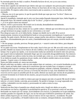 Su	inusitada	petición	me	dejó	a	cuadros.	Pretendía	burlarse	de	mí,	eso	ya	era	una	certeza.
─	No	me	fastidies,	Jean.
Oírme	decir	aquello	me	entristeció	por	dentro	más	que	con	cualquier	otra	persona	pero	mantuve	la
misma	cara	desde	que	entré	en	ese	cuarto.	Pensar	en	Jean	fuera	de	mi	vida,	era	una	idea	muy	muy
inconcebible.	Ni	siquiera	sabía	cómo	reaccionaría	ante	su	ausencia,	si	con	dos	días	ya	me	había
alarmado.
─	Maryna,	eso	es	lo	que	quiero,	lo	que	he	querido	desde	que	supe	que	eras	“la	chica”.	Dame	una
semana	para	seducirte.
Apreté	la	mandíbula,	sintiendo	que	lo	mío	con	Jean	estaba	llegando	demasiado	lejos,	había	llegado	ya
demasiado	lejos.	No	entendí	cuando	dijo	lo	de	“la	chica”.	¿A	qué	se	refería?
─	¿Y	si	no	quiero	darte	una	semana?
Burlón,	volvió	a	provocarme.	Me	evaluó	con	la	mirada,	desnudándome	mentalmente.
─	Sí,	creo	que	podría	hacerlo	en	tres	días.
─	Ni	una	semana	ni	tres	días.	Jamás	me	vas	a	poder	seducir.	Además	que	será	doloroso	para	los	dos
¿en	qué	terminaría	tu	juego	cuando	no	nos	volveremos	a	ver	más?
Para	desgracia	para	mí,	ya	lo	había	hecho.	Aunque	ese	detalle	me	lo	callé.	Él	se	acercó
tentativamente,	mientras	mi	posibilidad	de	huida	se	veía	gravemente	restringida	por	la	puerta	de	mi
espalda.	No	pude	evitarlo.	Me	besó	de	nuevo,	aunque	mucho	más	adictivo	e	intenso	que	cualquier
otro.	Pero,	afortunadamente	para	mi	razón	y	lamentablemente	para	mi	cuerpo,	terminó	mucho	más
pronto.
─	No	me	pongas	a	prueba,	preciosa.	Porque	ganaré	yo.	─	susurró	contra	mis	labios,	para	después
separarse	de	mí.
Yo	no	pude	reaccionar.	Simplemente	no	hice	nada,	Jean	lo	hizo	por	mí.	Me	acorraló	contra	una	de	las
paredes.	Hundió	sus	manos	en	los	huecos	de	mis	rodillas	y	me	las	separó,	acercándome	a	él	al	mismo
tiempo.	Fue	un	gesto	tan	rápido,	o	mi	inconsciente	estaba	tan	satisfecho	de	tenerle	entre	mis	piernas,
que	suspiré	entrecortadamente	intentando	fingir	que	me	sorprendía	desagradablemente.	Fue	entonces
cuando	empujó	sus	caderas	contra	las	mías,	tan	excitado	que,	como	yo,	ya	no	respondía	de	sus	actos.
Si	no	hubieran	estado	los	pantalones	de	por	medio,	me	la	habría	metido	entera	en	ese	mismo
instante...	Y	gemí	como	si	lo	hubiera	hecho.
Nunca	me	había	sentido	así,	nunca	tan	necesitada.
Mi	piel	ardía	bajo	sus	dedos,	cada	vez	más	audaces	bajo	mi	camiseta,	y	mi	corazón	bombeaba	en	mis
oídos.	Jamás	me	había	dado	cuenta	de	lo	muchísimo	que	me	excitaba	Jean,	ni	tampoco	con	qué
facilidad	podía	lograrlo	conmigo.	Mi	entrepierna	palpitaba,	ardiente	y	húmeda,	llamándole,	y	mi
respiración	se	aceleró	ante	sus	caricias	y	la	forma	de	retirarme	la	ropa.	Jean	abandonó	mis	labios	y
recorrió	con	los	suyos	la	sensible	piel	de	mi	cuello.	Deslizó	sus	manos	por	encima	de	mi	pantalón	y
presionó	levemente	en	el	límite	de	mis	muslos,	una	provocación,	haciéndome	estremecer.
─	Jean...
Tan	agitado	como	yo,	me	rodeó	la	cintura	para	que	me	pegase	aun	más	a	la	pared.	Me	mordí	el	labio
inferior	y	le	miré,	tímida	y	atrevida,	provocándole.	No	perdió	el	tiempo.	Le	acogí	separando	mis
rodillas,	rodeándole	con	mis	muslos	y	presionando	mi	cadera	contra	la	suya.
─	Joder,	Jean...
Notársela	tan	dura	bajo	el	pantalón	me	calentó	mucho	más	y	hundí	mis	dedos	en	su	pelo,
aferrándome	con	fuerza,	negándole	la	posibilidad	de	apartarse.	Él	se	presionó	contra	mí	aun	más,
deslizando	sus	manos	por	mi	cuerpo,	acariciándome	con	avaricia.	La	penumbra	en	la	que	estábamos
sumidos	pasados	los	segundos	de	rigor,	eso	no	fue	más	que	el	definitivo	pistoletazo	de	salida.	Sus
dedos	cálidos	bajaron	por	mi	vientre,	hasta	el	interior	de	mi	ropa	interior...	tocándome.	No	pude
evitar	gemir,	sorprendida,	y	él	hundió	todavía	más	su	contacto,	enloqueciéndome,	susurrándome:
 