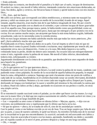 ─	Estás	ardiendo.
Húmeda	bajo	su	contacto,	me	desabroché	el	pantalón	y	lo	dejé	caer	al	suelo,	incapaz	de	dominarme.
Él	aceleró	su	ritmo	y	me	mordí	el	labio	inferior,	intentando	controlar	mis	emociones	desbocadas,	en
vano.	Sus	dedos,	ágiles	y	certeros,	me	llevaron	hasta	el	éxtasis	y	apreté	todavía	más	con	mis	muslos.
Dios...
─	Oh...	Jean...	qué	me	haces...
Me	calló	con	un	beso,	que	correspondí	con	labios	temblorosos,	y	mientras	tanto	me	masajeó	las
piernas	y	subió	sus	manos	por	mi	cintura	en	medio	de	la	oscuridad,	tirando	de	mi	tanga.	Aquel
instante,	aquella	situación,	eran	mucho	más	de	lo	que	hubiera	imaginado	de	Jean.	No	por	creerle
incapaz	de	hacer	guarradas	con	su	abuela	en	el	comedor,	o	por	creerme	incapaz	de	hacer	guarradas
con	él	en	aquella	casa.	Sino	porque	nunca,	jamás,	le	había	tenido	como	una	posibilidad,	como	un
camino	alternativo	a	Chace	hasta	hacía	bien	poco,	hasta	que	me	entregué	a	él	por	primera	vez	en	la
cocina.	Era	un	camino	mucho	mejor,	tan	atrayente	que	hasta	la	más	tonta	hubiera	cogido,	hablando
sexualmente,	cada	vez	lo	necesitaba	como	la	comida	misma.
Sólo	en	esos	largos	minutos	me	había	satisfecho	mucho	más	que	todas	las	veces	anteriores.	¿Por
qué?	¿Sería	anhelarlo	mucho	más	que	antes?
Profundizando	en	el	beso,	hundí	mis	dedos	en	su	pelo.	Con	tal	ímpetu	se	aferró	más	mí	que	mi
espalda	chocó	contra	la	pared.	Estaba	volviendo	a	excitarme,	muy	rápidamente	por	tenerle	ahí,	tan
sumamente	cerca,	tan	a	mi	disposición...	Como	yo	a	la	suya.	Mis	dedos	bajaron	a	su	cuello,
resbalando	hasta	su	pecho,	donde	me	detuve	unos	instantes.	Su	corazón	latía	tan	enloquecidamente
como	el	mío,	rugiendo	contra	la	palma	de	mi	mano.	Me	mordí	el	labio	inferior,	descendiendo
todavía	más,	sobrepasando	su	vientre.
Jugueteando	tímidamente	con	la	cintura	de	su	pantalón,	que	desabroché	tras	unos	segundos	de	duda
para	bajarle	los	pantalones.
─	Maryna	¿qué...?
─	¿Es	lo	que	quieres	no?	Lo	que	queremos	ahora...
Enmudeció	cuando	rocé	con	los	dedos	sus	bóxers.	La	noté	contra	la	palma	de	mi	mano,	candente,	casi
pudiendo	notar	cómo	palpitaba.	En	medio	de	la	oscuridad	de	aquella	habitación	pequeña,	le	empujé
hasta	la	cama,	obligándole	a	sentarse.	Supongo	que	notó	claramente	cómo	me	ponía	de	rodillas	a
cada	lado	de	su	cuerpo,	hundiéndolas	en	el	colchón	(haciendo	sonar	un	sonido	chirriante),	diciéndole
mudamente	que	se	tumbase.	Notamos	a	la	vez	como	cada	uno	tragaba	saliva.	Empecé	por	la	punta,
deslizando	mi	lengua	con	lentitud	por	la	suave	y	sensible	piel	mientras	le	iba	retirando	la	camisa	por
la	cabeza.	Paseé	mis	labios	arriba	y	abajo,	apretando	en	ocasiones	en	sus	pechos	o	cuello,	en	otras
una	simple	caricia.
─	Uff...
Él	se	estremeció	cuando	succioné	contra	el	paladar,	ya	sin	saber	qué	hacer	con	las	manos.	Le	cogí
una	con	la	mano	libre	y	le	dejé	que	me	cogiera	suavemente	mi	cabello.	Cuando	aceleré	mi	ritmo	y	su
respiración,	se	oyó	un	largo	maullido	de	gato.
─	Luc	─	respondió	su	amo	como	si	hablase	en	idioma	felino	─	Maryna...aparta...	─	dijo	con	un
ronroneo,	tan	jodidamente	sexy	y	espeluznante	que	lo	último	que	haría	sería	eso.
─	Sé	que	no	quieres	─	ahora,	no	se	trataba	de	sólo	él,	sino	de	mi	ansiedad	por	sentirle.
Casi	lo	padecí,	como	si	me	hubiese	corrido	yo	en	vez	de	Jean.	Tras	un	largo	suspiro	por	falta	de	aire
por	su	parte,	a	causa	de	nuestro	calentón,	le	quité	sus	bóxers.	Su	miembro	brillaba	más	de	lo	normal
por	la	oscuridad	en	la	que	nos	encontrábamos.	Lo	acaricié,	saciando	mi	sed	acercando	mis	labios	a
los	suyos.	Jean	me	acariciaba	el	trasero	con	las	manos,	apretando,	hundiendo	sus	dedos	y	ascendió
por	mi	espalda	cuando	yo	le	moví	el	pene,	primero	despacio	y	luego	en	una	larga	sacudida.
─	Oh...	─	escapó.
 
