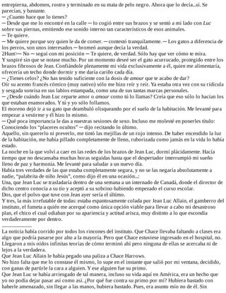 entrepierna,	abdomen,	rostro	y	terminado	en	su	mata	de	pelo	negro.	Ahora	que	lo	decía...sí.	Se
parecían,	y	bastante.
─	¿Cuanto	hace	que	lo	tienes?
─	Desde	que	me	lo	encontré	en	la	calle	─	lo	cogió	entre	sus	brazos	y	se	sentó	a	mi	lado	con	Luc
sobre	sus	piernas,	emitiendo	ese	sonido	interno	tan	característicos	de	esos	animales.
─	Te	quiere.
─	Me	quiere	porque	soy	quien	le	da	de	comer.	─	contestó	tranquilamente.	─	Los	gatos	a	diferencia	de
los	perros,	son	unos	interesados	─	bromeó	aunque	decía	la	verdad.
2Hunt>─	No	─	seguí	con	mi	posición	─	Te	quiere,	de	verdad.	Sólo	hay	que	ver	cómo	te	mira.
Y	suspiré	sin	que	se	notase	mucho.	Por	un	momento	deseé	ser	el	gato	acurrucado,	protegido	entre	los
brazos	fibrosos	de	Jean.	Confiándole	plenamente	mi	vida	exclusivamente	a	él,	quien	me	alimentaría,
ofrecería	un	techo	donde	dormir	y	me	daría	cariño	cada	día.
─	¿Tienes	celos?	¿No	has	tenido	suficiente	con	la	dosis	de	amour	que	te	acabo	de	dar?
Oír	su	acento	francés	cómico	(muy	nativo)	sólo	me	hizo	reír	y	reír.	Ya	estaba	otra	vez	con	su	ridícula
y	sesgada	sonrisa	en	sus	labios	estampada,	como	una	de	sus	tantas	marcas	personales.
─	¿Desde	cuándo	Jean	Luc	reparte	amor	o	amour	como	tú	lo	llamas?	Creía	que	eso	sólo	lo	hacían	los
que	estaban	enamorados.	Y	tú	y	yo	sólo	follamos.
El	moreno	dejó	ir	a	su	gato	que	deambuló	olisqueando	por	el	suelo	de	la	habitación.	Me	levanté	para
empezar	a	vestirme	y	él	hizo	lo	mismo.
─	Qué	poca	importancia	le	das	a	nuestras	sesiones	de	sexo.	Incluso	me	molesté	en	ponerles	título:
Conociendo	los	“placeres	ocultos”	─	dijo	recitando	lo	último.
Aquello,	sin	quererlo	ni	preverlo,	me	tintó	las	mejillas	de	un	rojo	intenso.	De	haber	encendido	la	luz
de	la	habitación,	me	había	pillado	completamente	de	lleno,	ruborizada	como	jamás	en	la	vida	lo	había
estado.
La	noche	en	la	que	volví	a	caer	en	las	redes	de	los	brazos	de	Jean	Luc,	dormí	plácidamente.	Hacía
tiempo	que	no	descansaba	muchas	horas	seguidas	hasta	que	el	despertador	interrumpió	mi	sueño
lleno	de	paz	y	harmonía.	Me	levanté	para	saludar	a	un	nuevo	día.
Había	tres	verdades	de	las	que	estaba	completamente	segura,	y	no	se	las	negaría	absolutamente	a
nadie,	“palabrita	de	niño	Jesús”,	como	dijo	él	en	una	ocasión...:
Una,	que	Jean	Luc	se	trasladaría	dentro	de	una	semana	a	un	internado	de	Canadá,	donde	el	director	de
dicho	centro	conocía	a	su	tío	y	aceptó	a	su	sobrino	habiendo	empezado	el	curso	escolar.
Dos,	que	el	polvo	que	tuve	con	Jean	ayer	sería	el	último.
Y	tres,	la	más	irrefutable	de	todas:	estaba	espantosamente	colada	por	Jean	Luc	Allain,	el	gamberro	del
instituto,	el	fumeta	a	quién	me	acerqué	como	única	opción	viable	para	llevar	a	cabo	mi	desastroso
plan,	el	chico	el	cual	odiaban	por	su	apariencia	y	actitud	arisca,	muy	distinto	a	lo	que	escondía
verdaderamente	por	dentro.
............................
La	noticia	había	corrido	por	todos	los	rincones	del	instituto.	Que	Chace	llevaba	faltando	a	clases	era
algo	que	podría	pasarse	por	alto	a	la	mayoría.	Pero	que	Chace	estuviese	ingresado	en	el	hospital,	no.
Llegaron	a	mis	oídos	infinitas	teorías	de	cómo	terminó	ahí	pero	ninguna	de	ellas	se	acercaba	ni	de
lejos	a	la	verdadera.
Que	Jean	Luc	Allain	le	había	pegado	una	paliza	a	Chace	Harrows.
No	hizo	falta	que	me	lo	constase	él	mismo,	lo	supe	en	el	instante	que	salió	por	mi	ventana,	decidido,
con	ganas	de	partirle	la	cara	a	alguien.	Y	ese	alguien	fue	su	primo.
Que	Jean	Luc	se	había	arriesgado	de	tal	manera,	incluso	su	vida	aquí	en	América,	era	un	hecho	que
yo	no	podía	dejar	pasar	así	como	así.	¿Por	qué	fue	contra	su	primo	por	mí?	Hubiera	bastado	con
haberle	amenazado,	sin	llegar	a	las	manos,	hubiera	bastado.	Pues,	era	asunto	mío	no	de	él.	Sin
 