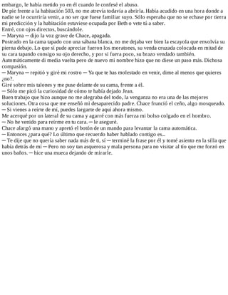embargo,	le	había	metido	yo	en	él	cuando	le	confesé	el	abuso.
De	pie	frente	a	la	habitación	503,	no	me	atrevía	todavía	a	abrirla.	Había	acudido	en	una	hora	donde	a
nadie	se	le	ocurriría	venir,	a	no	ser	que	fuese	familiar	suyo.	Sólo	esperaba	que	no	se	echase	por	tierra
mi	predicción	y	la	habitación	estuviese	ocupada	por	Beth	o	vete	tú	a	saber.
Entré,	con	ojos	directos,	buscándole.
─	Maryna	─	dijo	la	voz	grave	de	Chace,	apagada.
Postrado	en	la	cama	tapado	con	una	sábana	blanca,	no	me	dejaba	ver	bien	la	escayola	que	envolvía	su
pierna	debajo.	Lo	que	sí	pude	apreciar	fueron	los	moratones,	su	venda	cruzada	colocada	en	mitad	de
su	cara	tapando	consigo	su	ojo	derecho,	y	por	si	fuera	poco,	su	brazo	vendado	también.
Automáticamente	di	media	vuelta	pero	de	nuevo	mi	nombre	hizo	que	no	diese	un	paso	más.	Dichosa
compasión.
─	Maryna	─	repitió	y	giré	mi	rostro	─	Ya	que	te	has	molestado	en	venir,	dime	al	menos	que	quieres
¿no?.
Giré	sobre	mis	talones	y	me	puse	delante	de	su	cama,	frente	a	él.
─	Sólo	me	picó	la	curiosidad	de	cómo	te	había	dejado	Jean.
Buen	trabajo	que	hizo	aunque	no	me	alegraba	del	todo,	la	venganza	no	era	una	de	las	mejores
soluciones.	Otra	cosa	que	me	enseñó	mi	desaparecido	padre.	Chace	frunció	el	ceño,	algo	mosqueado.
─	Si	vienes	a	reírte	de	mí,	puedes	largarte	de	aquí	ahora	mismo.
Me	acerqué	por	un	lateral	de	su	cama	y	agarré	con	más	fuerza	mi	bolso	colgado	en	el	hombro.
─	No	he	venido	para	reírme	en	tu	cara.	─	le	aseguré.
Chace	alargó	una	mano	y	apretó	el	botón	de	un	mando	para	levantar	la	cama	automática.
─	Entonces	¿para	qué?	Lo	último	que	recuerdo	haber	hablado	contigo	es...
─	Te	dije	que	no	quería	saber	nada	más	de	ti,	sí	─	terminé	la	frase	por	él	y	tomé	asiento	en	la	silla	que
había	detrás	de	mí	─	Pero	no	soy	tan	asquerosa	y	mala	persona	para	no	visitar	al	tío	que	me	forzó	en
unos	baños.	─	hice	una	mueca	dejando	de	mirarle.
 
