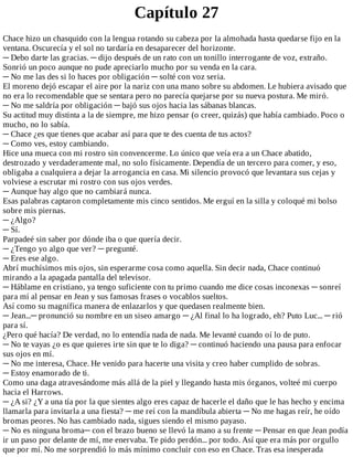 Capítulo	27
Chace	hizo	un	chasquido	con	la	lengua	rotando	su	cabeza	por	la	almohada	hasta	quedarse	fijo	en	la
ventana.	Oscurecía	y	el	sol	no	tardaría	en	desaparecer	del	horizonte.
─	Debo	darte	las	gracias.	─	dijo	después	de	un	rato	con	un	tonillo	interrogante	de	voz,	extraño.
Sonrió	un	poco	aunque	no	pude	apreciarlo	mucho	por	su	venda	en	la	cara.
─	No	me	las	des	si	lo	haces	por	obligación	─	solté	con	voz	seria.
El	moreno	dejó	escapar	el	aire	por	la	nariz	con	una	mano	sobre	su	abdomen.	Le	hubiera	avisado	que
no	era	lo	recomendable	que	se	sentara	pero	no	parecía	quejarse	por	su	nueva	postura.	Me	miró.
─	No	me	saldría	por	obligación	─	bajó	sus	ojos	hacia	las	sábanas	blancas.
Su	actitud	muy	distinta	a	la	de	siempre,	me	hizo	pensar	(o	creer,	quizás)	que	había	cambiado.	Poco	o
mucho,	no	lo	sabía.
─	Chace	¿es	que	tienes	que	acabar	así	para	que	te	des	cuenta	de	tus	actos?
─	Como	ves,	estoy	cambiando.
Hice	una	mueca	con	mi	rostro	sin	convencerme.	Lo	único	que	veía	era	a	un	Chace	abatido,
destrozado	y	verdaderamente	mal,	no	solo	físicamente.	Dependía	de	un	tercero	para	comer,	y	eso,
obligaba	a	cualquiera	a	dejar	la	arrogancia	en	casa.	Mi	silencio	provocó	que	levantara	sus	cejas	y
volviese	a	escrutar	mi	rostro	con	sus	ojos	verdes.
─	Aunque	hay	algo	que	no	cambiará	nunca.
Esas	palabras	captaron	completamente	mis	cinco	sentidos.	Me	erguí	en	la	silla	y	coloqué	mi	bolso
sobre	mis	piernas.
─	¿Algo?
─	Sí.
Parpadeé	sin	saber	por	dónde	iba	o	que	quería	decir.
─	¿Tengo	yo	algo	que	ver?	─	pregunté.
─	Eres	ese	algo.
Abrí	muchísimos	mis	ojos,	sin	esperarme	cosa	como	aquella.	Sin	decir	nada,	Chace	continuó
mirando	a	la	apagada	pantalla	del	televisor.
─	Háblame	en	cristiano,	ya	tengo	suficiente	con	tu	primo	cuando	me	dice	cosas	inconexas	─	sonreí
para	mí	al	pensar	en	Jean	y	sus	famosas	frases	o	vocablos	sueltos.
Así	como	su	magnífica	manera	de	enlazarlos	y	que	quedasen	realmente	bien.
─	Jean...─	pronunció	su	nombre	en	un	siseo	amargo	─	¿Al	final	lo	ha	logrado,	eh?	Puto	Luc...	─	rió
para	sí.
¿Pero	qué	hacía?	De	verdad,	no	lo	entendía	nada	de	nada.	Me	levanté	cuando	oí	lo	de	puto.
─	No	te	vayas	¿o	es	que	quieres	irte	sin	que	te	lo	diga?	─	continuó	haciendo	una	pausa	para	enfocar
sus	ojos	en	mí.
─	No	me	interesa,	Chace.	He	venido	para	hacerte	una	visita	y	creo	haber	cumplido	de	sobras.
─	Estoy	enamorado	de	ti.
Como	una	daga	atravesándome	más	allá	de	la	piel	y	llegando	hasta	mis	órganos,	volteé	mi	cuerpo
hacia	el	Harrows.
─	¿A	si?	¿Y	a	una	tía	por	la	que	sientes	algo	eres	capaz	de	hacerle	el	daño	que	le	has	hecho	y	encima
llamarla	para	invitarla	a	una	fiesta?	─	me	reí	con	la	mandíbula	abierta	─	No	me	hagas	reír,	he	oído
bromas	peores.	No	has	cambiado	nada,	sigues	siendo	el	mismo	payaso.
─	No	es	ninguna	broma─	con	el	brazo	bueno	se	llevó	la	mano	a	su	frente	─	Pensar	en	que	Jean	podía
ir	un	paso	por	delante	de	mí,	me	enervaba.	Te	pido	perdón...	por	todo.	Así	que	era	más	por	orgullo
que	por	mí.	No	me	sorprendió	lo	más	mínimo	concluir	con	eso	en	Chace.	Tras	esa	inesperada
 