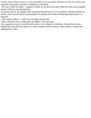 el	tema,	Jean	se	hizo	el	porro	y	con	un	mechero	se	lo	encendió.	Sostuvo	su	vicio	en	su	boca	uno
segundos	alargando	su	primera	calada	para	estrenarlo.
─No	soy	el	títere	de	nadie	─	expulsó	el	humo	en	mi	dirección	pero	ladeé	mi	rostro	para	impedir
aspirar	el	humor	tan	directamente.
Yo,	planta	ante	él,	me	indigné	ante	semejante	bravuconería.	Sí,	era	repelente.	Intenté	mantener	la
calma	y	me	crucé	de	brazos,	presionando	mis	pechos	de	la	talla	noventa	esperando	llamar	su
atención.
─Sólo	quiero	hablar	─	repetí	con	voz	igual	de	pausada.
─Haría	muchas	cosas	contigo	pero	no	hablar.	Creo	que	paso.
Acto	seguido	recogió	su	mochila	del	suelo	y	se	la	colgó	en	un	hombro.	Se	marchó	sin	más,
dejándome	echa	una	fiera	junto	a	la	ahora	solitaria	verja	de	hierro,	observando	su	silueta	con
indignación	y	odio.
 