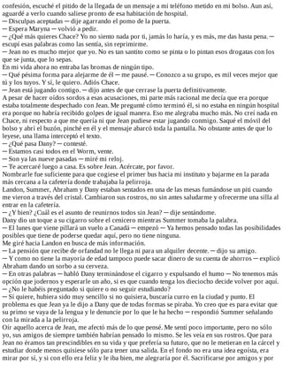 confesión,	escuché	el	pitido	de	la	llegada	de	un	mensaje	a	mi	teléfono	metido	en	mi	bolso.	Aun	así,
aguardé	a	verlo	cuando	saliese	pronto	de	esa	habitación	de	hospital.
─	Disculpas	aceptadas	─	dije	agarrando	el	pomo	de	la	puerta.
─	Espera	Maryna	─	volvió	a	pedir.
─	¿Qué	más	quieres	Chace?	Yo	no	siento	nada	por	ti,	jamás	lo	haría,	y	es	más,	me	das	hasta	pena.	─
escupí	esas	palabras	como	las	sentía,	sin	reprimirme.
─	Jean	no	es	mucho	mejor	que	yo.	No	es	tan	santito	como	se	pinta	o	lo	pintan	esos	drogatas	con	los
que	se	junta,	que	lo	sepas.
En	mi	vida	ahora	no	entraba	las	bromas	de	ningún	tipo.
─	Qué	pésima	forma	para	alejarme	de	él	─	me	pausé.	─	Conozco	a	su	grupo,	es	mil	veces	mejor	que
tú	y	los	tuyos.	Y	sí,	le	quiero.	Adiós	Chace.
─	Jean	está	jugando	contigo.	─	dijo	antes	de	que	cerrase	la	puerta	definitivamente.
A	pesar	de	hacer	oídos	sordos	a	esas	acusaciones,	mi	parte	más	racional	me	decía	que	era	porque
estaba	totalmente	despechado	con	Jean.	Me	pregunté	cómo	terminó	él,	si	no	estaba	en	ningún	hospital
era	porque	no	habría	recibido	golpes	de	igual	manera.	Eso	me	alegraba	mucho	más.	No	creí	nada	en
Chace,	ni	respecto	a	que	me	quería	ni	que	Jean	pudiese	estar	jugando	conmigo.	Saqué	el	móvil	del
bolso	y	abrí	el	buzón,	pinché	en	él	y	el	mensaje	abarcó	toda	la	pantalla.	No	obstante	antes	de	que	lo
leyese,	una	llama	interceptó	el	texto.
─	¿Qué	pasa	Dany?	─	contesté.
─	Estamos	casi	todos	en	el	Worm,	vente.
─	Son	ya	las	nueve	pasadas	─	miré	mi	reloj.
─	Te	acercaré	luego	a	casa.	Es	sobre	Jean.	Acércate,	por	favor.
Nombrarle	fue	suficiente	para	que	cogiese	el	primer	bus	hacia	mi	instituto	y	bajarme	en	la	parada
más	cercana	a	la	cafetería	donde	trabajaba	la	pelirroja.
Landon,	Summer,	Abraham	y	Dany	estaban	sentados	en	una	de	las	mesas	fumándose	un	piti	cuando
me	vieron	a	través	del	cristal.	Cambiaron	sus	rostros,	no	sin	antes	saludarme	y	ofrecerme	una	silla	al
entrar	en	la	cafetería.
─	¿Y	bien?	¿Cuál	es	el	asunto	de	reunirnos	todos	sin	Jean?	─	dije	sentándome.
Dany	dio	un	toque	a	su	cigarro	sobre	el	cenicero	mientras	Summer	tomaba	la	palabra.
─	El	lunes	que	viene	pillará	un	vuelo	a	Canadá	─	empezó	─	Ya	hemos	pensado	todas	las	posibilidades
posibles	que	tiene	de	poderse	quedar	aquí,	pero	no	tiene	ninguna.
Me	giré	hacia	Landon	en	busca	de	más	información.
─	La	pensión	que	recibe	de	orfandad	no	le	llega	ni	para	un	alquiler	decente.	─	dijo	su	amigo.
─	Y	como	no	tiene	la	mayoría	de	edad	tampoco	puede	sacar	dinero	de	su	cuenta	de	ahorros	─	explicó
Abraham	dando	un	sorbo	a	su	cerveza.
─	En	otras	palabras	─	habló	Dany	terminándose	el	cigarro	y	expulsando	el	humo	─	No	tenemos	más
opción	que	jodernos	y	esperarle	un	año,	si	es	que	cuando	tenga	los	dieciocho	decide	volver	por	aquí.
─	¿No	le	habéis	preguntado	si	quiere	o	no	seguir	estudiando?
─	Sí	quiere,	hubiera	sido	muy	sencillo	si	no	quisiera,	buscaría	curro	en	la	ciudad	y	punto.	El
problema	es	que	Jean	ya	le	dijo	a	Dany	que	de	todas	formas	se	piraba.	Yo	creo	que	es	para	evitar	que
su	primo	se	vaya	de	la	lengua	y	le	denuncie	por	lo	que	le	ha	hecho	─	respondió	Summer	señalando
con	la	mirada	a	la	pelirroja.
Oír	aquello	acerca	de	Jean,	me	afectó	más	de	lo	que	pensé.	Me	sentí	poco	importante,	pero	no	sólo
yo,	sus	amigos	de	siempre	también	habrían	pensado	lo	mismo.	Se	les	veía	en	sus	rostros.	Que	para
Jean	no	éramos	tan	prescindibles	en	su	vida	y	que	prefería	su	futuro,	que	no	le	metieran	en	la	cárcel	y
estudiar	donde	menos	quisiese	sólo	para	tener	una	salida.	En	el	fondo	no	era	una	idea	egoísta,	era
mirar	por	sí,	y	si	con	ello	era	feliz	y	le	iba	bien,	me	alegraría	por	él.	Sacrificarse	por	amigos	y	por
 