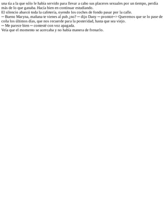 una	tía	a	la	que	sólo	le	había	servido	para	llevar	a	cabo	sus	placeres	sexuales	por	un	tiempo,	perdía
más	de	lo	que	ganaba.	Hacía	bien	en	continuar	estudiando.
El	silencio	abarcó	toda	la	cafetería,	oyendo	los	coches	de	fondo	pasar	por	la	calle.
─	Bueno	Maryna,	mañana	te	vienes	al	pub	¿no?	─	dijo	Dany	─	prontot─>	Queremos	que	se	lo	pase	de
coña	los	últimos	días,	que	nos	recuerde	para	la	posteridad,	hasta	que	sea	viejo.
─	Me	parece	bien	─	contesté	con	voz	apagada.
Veía	que	el	momento	se	acercaba	y	no	había	manera	de	frenarlo.
 