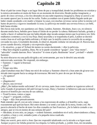 Capítulo	28
Pisar	el	pub	fue	como	llegar	a	un	lugar	lleno	de	paz	y	tranquilidad,	donde	los	problemas	no	existían	y
la	música	atronadora	te	metía	de	lleno	en	un	momento	de	diversión.	Donde	podías	imaginarte,	a
partir	de	cinco	cervezas,	a	los	tíos	desnudos	en	una	nube	espumosa	imaginaria.	Dany	se	acercó	a	mí
en	cuanto	aparecí	por	la	zona	de	los	sofás.	Todos	ya	estaban	con	el	punto	(había	llegado	tarde	por
haber	estado	ayudando	a	mi	madre	a	limpiar	la	casa),	con	muchas	cervezas	vacías	sobre	la	mesita	y	el
humo	de	porros	y	cigarros	inundando	la	zona.	La	pelirroja	me	tendió	una	cerveza	fresca	y	yo	bebí,
bebí	hasta	olvidar.
Dos	horas	más	tarde,	nos	quedamos	así:	Dany,	Landon,	Summer,	Abraham,	Jean	y	yo,	en	silencio
durante	media	hora,	bebidos	pero	hasta	el	límite	de	no	perder	la	cabeza.	Habíamos	bailado,	gritado	y
vuelto	a	hacer	el	submarino	que	me	había	dejado	algo	tocada	aunque	menos	que	la	primera	vez.	Sólo
estábamos	contentos	y	con	la	risa	floja.	Dany	tarareaba	y	se	toqueteaba	el	pelo,	Landon	se	durmió
contra	Jean	en	el	sofá	que	había	enfrente	y	él	dejó	caer	la	mejilla	contra	la	coronilla	de	su	amigo,
cerrando	los	ojos.	Creyéndole	dormido,	le	observé,	dejando	resbalar	mi	mirada	por	él.	Parecía	más
joven	cuando	dormía,	relajado	y	sin	expresión	alguna.
─	Es	atractivo,	¿a	que	sí?	Echaré	de	menos	su	careto	durmiendo	─	dijo	la	pelirroja.
─	Muy	bien	elegida	la	palabra,	Dany.	No	se	le	puede	considerar	“guapo”,	sino	“muy	mono”,
“adorable”	cuando	duerme.	Pero	“atractivo”	le	viene	al	pelo.	Realmente	“atrae”	¿verdad?	─	añadió
Summer.
Su	mini-discurso	era	una	pulla	dirigida	a	mí	certeramente,	por	eso	le	devolví	una	mirada
entrecerrada,	sonriente.	No	respondí,	sin	embargo.
─	Summer.	─	siguió	la	bisexual.
─	¿Qué?
─	Tengo	una	idea.
¿Qué	tramaban	estas	dos?	Dany	me	miró	de	soslayo	y	Summer	observó	a	Jean	antes	de	girarse	con
mirada	interrogante	hacia	su	amiga	de	travesuras.	Me	temí	lo	peor	de	ese	par	de	brujas.
─	¿Te	apetece?
─	Sí.
─	¡Hagámoslo!
─	¡Bruce,	una	cerveza!
¿Más?	¿No	habían	tenido	suficiente?	Al	oír	cerveza,	tanto	Jean	como	Landon	se	irguieron	sobre	el
sofá.	Cuando	el	propietario	del	pub	Geroge	la	trajo,	Dany	y	Summer	se	bebieron	cada	una	la	mitad	y
alzaron	el	botellín	por	encima	de	sus	cabezas.
─	Traed	la	mesa,	vamos	a	jugar.
─	¿Jugar?	─	pregunté,	confusa.
─	Jugar	─	dijo	Jean	pensativamente.
Pude	entender	que	él,	con	un	solo	vistazo	a	las	expresiones	de	ambas	y	al	botellín	vacío,	supo
exactamente	qué	querían	hacer.	Rió	entre	dientes	y	se	sentó	a	un	lado	de	la	mesa,	frente	a	mí.	No
parecía	afectarle	el	hecho	de	tener	los	días	contados	en	San	Francisco.	¿Se	lo	habría	contado	a	sus
amigos,	que	se	iría	en	menos	de	una	semana	del	país?
─	Abraham,	tú	eres	mío,	no	juegas.	─	ordenó	Summer,	sentándose	en	el	sofá,	observándonos	a	Dany,
a	Landon,	a	Jean	y	a	mí,	sentados	junto	a	la	pequeña	mesa	cuadrada.
─	¿Qué	es	esto?
Dany	me	sonrió,	pero	miró	a	Jean.	Que	me	respondió	taladrando	con	la	mirada	a	su	ligue	usual.
Aunque	ya	poco	me	faltaba	ponerme	esa	etiqueta.	Le	había	probado,	y,	jodido	Jean,	me	encantaba.
 