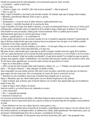 Oculté	mi	satisfacción	de	niña	pequeña	y	me	serené	para	parecer	estar	normal.
─	La	botella.	─	pidió	la	pelirroja.
Alcé	las	cejas.
─	¿Vamos	a	jugar	a	la...	botella?	¿No	está	un	poco	pasado?	─	dije	en	general.
─	Que	va,	que	va.
Dany	cogió	el	botellín	y	me	lanzó	una	mirada	risueña.	Al	instante	supe	que	el	juego	tenía	trampa.
─	Bueeeno,	queridísima	Maryna.	Ésta	va	por	ti,	gírala.
─	Ni	de	coña.
─	Vaaaaaamos.	─	la	joven	sacó	el	labio	inferior,	suplicantemente	sexy.
─	Te	mataré.	─	farfullé,	huyendo	de	la	sonrisa	de	Jean.
Cogí	el	botellín,	frío	bajo	mis	dedos	calientes,	y	lo	giré	sin	demasiada	fuerza.	Aun	así,	el	vidrio	giró
enloquecido,	resbalando	sobre	la	superficie	de	la	madera	negra.	Hasta	que	se	detuvo.	Yo	enrojecí,
Jean	estalló	en	una	carcajada	y	Dany	gritó	victoriosamente.	Sólo	a	Landon	parecía	darle
absolutamente	igual	que	yo	tuviera	que	besar	a	Jean.
─	Bueno,	cuando	quieras.	─	se	cachondeó	él.
¿Cómo	podía	mostrarse	así	de	normal	cuando	se	iría	a	Canadá	la	siguiente	semana?	Copartícipes	de
que	el	destino	estaba	hecho	para	que	nuestras	bocas	se	juntaran	otra	vez	(por	si	no	hubiera	tenido
suficiente	el	otro	día),	expulsé	mi	cabreo.
─	¡Esto	es	una	mierda	y	tú	una	maldita,	ya	lo	sabes!	─	le	increpé	a	Dany	no	sin	sonreír	a	medias	─
No,	no	vale,	me	rindo.	Estoy	descalificada,	o	lo	que	sea.
Me	puse	en	pie,	ruborizada,	pero	supe	que	no	podría	escapar	cuando	Jean	me	cogió	de	la	muñeca.
¿No	soy	capaz	de	besarle	con	la	mirada	de	todos	postrada	en	nosotros	y	sí	en	el	baño	o	en	la	cocina	o
en	casa	de	su	abuela?	¿Qué	me	estaba	sucediendo?	¿A	qué	tenía	miedo?	La	verdad	era	que	no	quería
alargar	más	aquello,	seguir	rindiéndome	a	los	encantos	del	moreno	cuando	sólo	me	haría	sufrir	más.
Ya	me	hacía	estar	apenada	por	su	marcha	antes	incluso	de	que	pillara	el	vuelo.
─	Aquí	no	se	descalifica	a	nadie.
─	¡Pero	sé	que	ha	sido	trampa!	¡Han	sido	Summer	y	Dany!	¡Y...	y...!	─	Titubeé,	sin	nada	más	que	poder
decir.	─	No	quiero	besarte.	─	dije,	dejando	sin	habla	a	todos.
Jean	respondió	con	una	media	sonrisa.	Me	sentí	como	un	pobre	ratoncillo	cercado	por	un	lustroso
gato	negro	de	ojos	marrones.	Por	un	momento	el	rostro	de	Jean	se	convirtió	en	Luc.
─	Entonces	es	una	verdadera	suerte	que	la	botella	haya	elegido	por	ti,	preciosa.
Dany	y	Abraham,	que	nos	observaban	junto	con	los	demás	empezaron	a	dar	palmas.
─	¡Que	se	besen,	que	se	besen,	que	se	besen!	Quiero	ver	un	beso	más	apasionado	que	en	el	nebuloso
baño	el	otro	día.
─	¡Que	no	huya,	Jean!	¡Átala	a	la	mesa!
Jean	los	acalló	y	se	volvió	hacia	mí,	ladeando	su	rostro.
─	¿Vas	a	besarme?
─	No.	─	respondí	tercamente.
─	Entonces	te	besaré	yo.
Las	jocosas	exclamaciones	de	Dany	y	Abraham	llegaron	hasta	nosotros	como	respuesta	a	su
comentario.	Jean	se	aproximó	hacia	mí	y	posó	su	mano	en	la	parte	baja	de	mi	espalda,	susurrándome
al	oído.
─	Estos	bárbaros	no	me	van	a	dejar	hacerlo	como	quiero,	ven...
Me	condujo	con	rapidez	hacia	el	pasillo	de	los	baños,	cogiéndome	de	la	cintura.	Con	los	efectos	de	la
borrachera	anterior	ya	desaparecidos,	el	submarino	y	Dany,	dudé	igualmente.	Nos	detuvimos,	pero	yo
permanecí	obstinadamente	fuera	de	su	alcance,	cruzándome	de	brazos.
─	Maryna,	no	te	entiendo.	Te	has	puesto	muy	nerviosa	de	pronto	¿Por	qué?	─me	preguntó	Jean
 