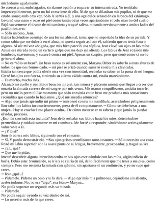 mirándome	agudamente.
Se	acercó	a	mí,	embriagador,	sin	darme	opción	a	esquivar	su	intensa	mirada.	Yo	temblaba
imperceptiblemente,	pero	no	fui	consciente	de	ello.	Ni	de	que	se	dilataban	mis	pupilas,	ni	de	que	me
estaba	sonrojando	otra	vez.	Sólo	le	sentía	a	él,	y	una	agridulce	sensación	en	la	boca	del	estómago.
Levantó	una	mano	y	rozó	mi	piel	como	tantas	otras	veces	apartándome	el	pelo	marrón	del	cuello.
Bajó	suavemente	el	tirante	de	mi	camiseta	y	tragué	saliva,	mirando	nerviosamente	a	ambos	lados	del
pasillo	desierto.
─	Sólo	un	beso,	Jean.
Estaba	haciéndose	conmigo	de	una	forma	abismal,	tanto,	que	no	soportaba	la	idea	de	su	partida.	Y
como	sabía	que	me	dolería	en	el	alma,	no	quería	seguir	así	con	él,	sabiendo	que	no	tenía	futuro
alguno.	Al	oír	mi	voz	ahogada,	que	más	bien	pareció	una	súplica,	Jean	clavó	sus	ojos	en	los	míos.
Acusé	esa	mirada	como	un	certero	golpe	que	me	dejó	sin	aliento.	Los	labios	de	Jean	rozaron	mis
hombros,	suavemente,	y	susurró	contra	mi	piel.	Apenas	un	suspiro,	pero	que	sonó	como	si	me	lo
gritara	el	alma.
─	No	es	“sólo	un	beso”.	Un	beso	nunca	es	solamente	eso,	Maryna.	Deberías	saberlo	a	estas	alturas	de
todos	los	que	nos	hemos	dado.	─	mi	piel	se	erizó	cuando	susurró	contra	mis	clavículas.
Estaba	tan	cerca	que	podía	olerle	otra	vez	con	intensidad,	recordar	su	sabor	en	la	punta	de	mi	lengua.
Cerré	los	ojos	con	fuerza,	sintiendo	su	aliento	cálido	contra	mí,	estaba	mareándome.
─	Es	mucho,	mucho	más...
Alcanzó	mi	cuello	y	sus	labios	besaron	mi	piel,	tan	intensa	y	placenteramente	que	llegué	a	creer	que
notaría	la	alocada	carrera	de	mi	sangre	por	mis	venas.	Mis	manos	cosquillearon,	ansiaba	tocarle,
pero	no	me	lo	permití.	Ese	momento	que	sólo	consistía	en	un	beso	me	producía	más	sensaciones
recónditas	que	cuando	lo	hacíamos.	¿Qué	me	sucedía	entonces?
─	Algo	que	jamás	aprendió	mi	primo	─	ronroneó	contra	mi	mandíbula,	acercándose	peligrosamente.
Entreabrí	los	labios	inconscientemente,	presa	de	él	completamente.	─	Cómo	se	debe	besar	a	una
mujer...	Hoy	te	enseñaré	ese	placer	oculto...	De	cómo	meterse	en	tu	cabeza	y	que	jamás	lo	puedas
olvidar,	preciosa.
¿Eso	iba	con	indirecta	incluida?	Jean	dejó	resbalar	sus	labios	hasta	los	míos,	deteniéndose
premeditada	y	cuidadosamente	en	mi	comisura.	Me	forcé	a	responder,	sintiéndome	arriesgadamente
vulnerable	a	él.
─	¿Y	tú	sí?
Sonrió	contra	mis	labios,	siguiendo	con	el	contacto.
─	Sí.	Y	puedo	demostrártelo.	─Sus	ojos	grises	centellearon	unos	instantes.	─	Sólo	necesito	una	cosa.
Rozó	mi	labio	superior	con	la	suave	punta	de	su	lengua,	brevemente,	provocador,	y	tragué	saliva.
─	¿El...	qué?
─	Que	me	lo	pidas.
Intenté	descubrir	alguna	intención	oculta	en	sus	ojos	escrutándole	con	los	míos,	algún	indicio	de
burla.	Debía	estar	bromeando,	se	iría	y	se	reiría	de	mí,	de	lo	fácilmente	que	me	tenía	a	sus	pies,	como
siempre.	Pero	me	sostenía	la	mirada	con	aplomo,	sin	apartarse	ni	un	centímetro,	y	yo	no	supe	qué
creer.
─	Jean	¿qué...?
─	Pídemelo.	Pídeme	un	beso	y	te	lo	daré.	─	Algo	oprimía	mis	pulmones,	dejándome	sin	aliento,
acelerándome.	No,	no	era	“algo”,	era	Jean.─	Maryna...
No	podía	soportar	un	segundo	más	su	mirada.
─	Pídemelo.
No	podía	seguir	oyendo	su	voz	dentro	de	mí.
─	Lo	necesito	más	de	lo	que	crees.
 