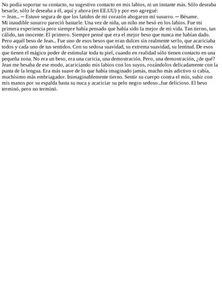 No	podía	soportar	su	contacto,	su	sugestivo	contacto	en	mis	labios,	ni	un	instante	más.	Sólo	deseaba
besarle,	sólo	le	deseaba	a	él,	aquí	y	ahora	(en	EE.UU)	y	por	eso	agregué:
─	Jean...	─	Estuve	segura	de	que	los	latidos	de	mi	corazón	ahogaron	mi	susurro.	─	Bésame.
Mi	inaudible	susurro	pareció	bastarle.	Una	vez	de	niña,	un	niño	me	besó	en	los	labios.	Fue	mi
primera	experiencia	pero	siempre	había	pensado	que	había	sido	la	mejor	de	mi	vida.	Tan	tierno,	tan
cálido,	tan	inocente.	El	primero.	Siempre	pensé	que	era	el	mejor	beso	que	nunca	me	habían	dado.
Pero	aquél	beso	de	Jean...	Fue	uno	de	esos	besos	que	eran	dulces	sin	realmente	serlo,	que	acariciaba
todos	y	cada	uno	de	tus	sentidos.	Con	su	sedosa	suavidad,	su	extrema	suavidad,	su	lentitud.	De	esos
que	tienen	el	mágico	poder	de	estimular	toda	tu	piel,	cuando	en	realidad	sólo	tienen	contacto	en	una
pequeña	zona.	No	era	un	beso,	era	una	caricia,	una	demostración.	Pero,	una	demostración,	¿de	qué?
Jean	me	besaba	de	ese	modo,	acariciando	mis	labios	con	los	suyos,	rozándolos	delicadamente	con	la
punta	de	la	lengua.	Era	más	suave	de	lo	que	había	imaginado	jamás,	mucho	más	adictivo	si	cabía,
muchísimo	más	embriagador.	Inimaginablemente	tierno.	Sentir	su	cuerpo	contra	el	mío,	subir	con
mis	manos	por	su	espalda	hasta	su	nuca	y	acariciar	su	pelo	negro	sedoso...fue	delicioso.	El	beso
terminó,	pero	no	terminó.
 