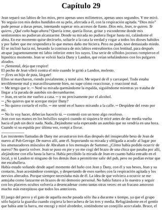 Capítulo	29
Jean	separó	sus	labios	de	los	míos,	pero	apenas	unos	milímetros,	apenas	unos	segundos.	Y	me	miró.
Yo	seguía	con	mis	dedos	hundidos	en	su	pelo,	aferrada	a	él,	con	la	respiración	agitada.	“Dios	mío”
pude	pensar	a	duras	penas,	intentando	superar	mis	accesos	de	llanto.	Dios	mío,	Jean,	te	quiero.	Te
quiero.	¿Qué	coño	hago	ahora?	Quería	irme,	quería	llorar,	gritar	y	esconderme	donde	mis
sentimientos	no	pudieran	alcanzarme.	Donde	su	mirada	no	pudiera	llegar	hasta	mí,	calándome	el
alma.	En	ese	momento	quise	decírselo,	soltarle	a	la	cara	la	verdad	y	rogar	a	todos	los	dioses	habidos
y	por	haber	que	me	respondiera	lo	que	menos	daño	me	hiciera.	Pero	no	pude,	tuve	demasiado	miedo.
Él	se	inclinó	hacia	mí,	besando	la	comisura	de	mis	labios	entreabiertos	con	lentitud,	para	después
atrapar	juguetonamente	mi	labio	inferior	entre	los	suyos.	Una	serie	de	silbidos	jocosos	rompieron	el
hipnótico	momento.	Jean	se	volvió	hacia	Dany	y	Landon,	que	reían	señalándonos	con	los	pulgares
alzados.
─	¡Semental,	deja	que	respire!
El	pecho	de	Jean	vibró	contra	el	mío	cuando	le	gritó	a	Landon,	molesto.
─	¡Eres	un	hijo	de	puta,	lárgate!
Ellos	se	marcharon,	riendo	jovialmente,	y	tomé	aire.	Me	separé	de	él	y	carraspeé.	Todo	estaba
terriblemente	mal	y	maravillosamente	bien,	no	supe	cómo	reaccionar,	y	reaccioné	mal.
─	Me	tengo	que	ir.	─	Noté	su	mirada	quemándome	la	espalda,	siguiéndome	mientras	yo	trataba	de
llegar	a	la	parada	de	autobús	sin	derrumbarme.
─	Jean,	en	serio	me	vuelvo	a	casa.	─	y	no	precisamente	por	el	alcohol.
─	¿No	quieres	que	te	acerque	mejor	Dany?
─	No	quiero	cortarle	el	rollo.	─	me	senté	en	el	banco	mirando	a	la	calle.	─	Despídete	del	resto	por
mí.
─	No	lo	voy	hacer,	deberías	hacerlo	tú.	─	contestó	con	un	tono	algo	receloso.
Jean	con	sus	manos	en	los	bolsillos	suspiró	cuando	ni	siquiera	le	miré	antes	de	dar	media	vuelta
hacia	el	pub	sin	decir	nada.	Nada...Dejándome	sola	esperando	un	autobús	que	no	vendría	en	una	hora.
Cuando	vi	su	espalda	por	última	vez,	rompí	a	llorar.
..............................
Las	insistentes	llamadas	de	Dany	me	arrastraron	tres	días	después	del	insuperable	beso	de	Jean	de
nuevo	al	Pub	Geroge.	De	nuevo	allí,	ante	él.	Soportando	su	mirada	y	obligada	a	acudir	al	lugar	por
los	amenazadores	músculos	de	Abraham	o	los	mensajes	de	Summer.	¿Cómo	había	podido	ocurrir	de
nuevo?	No	quería	volver.	Jean	se	puso	en	pie	y	yo	me	cogí	del	brazo	de	una	chica	que	pasaba	por	allí,
alejándome	con	ella	hasta	la	barra.	Había	percibido	la	mirada	de	Jean	en	cuanto	había	entrado	en	el
local,	y	ni	Landon	ni	ninguno	de	los	demás	iban	a	permitirme	salir	del	pub,	pero	no	podían	evitar	que
me	escabullera.
Había	estado	soñando	desde	aquel	momento	del	baño	con	Jean	y	Dany,	con	él	y	sus	besos,	Jean	y	su
contacto,	Jean	acostándose	conmigo,	y	despertando	de	esos	sueños	con	la	respiración	agitada	y	los
nervios	alterados.	Porque	siempre	necesitaba	más	de	él.	La	idea	de	que	volviera	a	ocurrir	se	me
antojaba	como	lanzarme	en	brazos	de	mi	demonio	personal.	No	había	futuro	a	lo	nuestro	y	seguir
con	los	placeres	ocultos	volvería	a	desencadenar	como	tantas	otras	veces:	en	un	fracaso	amoroso
mucho	más	estrepitoso	que	todos	los	anteriores.
	
El	juego	del	perro	y	el	gato	de	aquella	noche	pasada	sólo	iba	a	durarme	x	tiempo,	ya	que	el	grupo
sólo	bajaría	la	guardia	cuando	cogiera	la	borrachera	de	las	tres	y	media.	Refugiándome	en	el	gentío
que	había	ante	la	barra,	me	encogí	y	miré	alrededor,	sintiéndome	un	conejillo	acorralado.	Bruce,	el
 