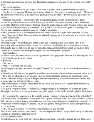 propietario	que	ejercía	de	barman,	alzó	las	cejas	con	diversión.	Una	voz	en	mi	oído	me	sobresaltó	y
grité.
─	Has	hecho	trampas.
─	¡Ah!	─	Jean	me	devolvió	una	mirada	socarrona.	─	¡Joder,	Jean!	¿Qué	coño	estás	diciendo?
─	Que	has	hecho	trampas.	Me	diste	una	semana,	y	hace	tres	días	que	no	te	pasas	por	aquí.	─	Me	cogió
del	antebrazo	con	firmeza	y	me	apartó	del	gentío,	parecía	molesto.	─	Bonita	manera	de	romper	tu
palabra.
─	Entonces	he	ganado.	─	me	desasí	de	él	y	me	aparté	un	paso,	ceñuda,	sin	conseguir	el	gesto
victorioso	que	deseaba	mostrar.	─	Me	dijiste	que	me	seducirías	en	una	semana,	y	no	lo	has	hecho.
Su	mirada	taladrante	me	traspasó	y	me	hizo	callar.	Sí,	estaba	muy	molesto.	Aun	así,	se	pasó	una	mano
por	el	despeinado	pelo	negro	y	se	encendió	un	cigarrillo	con	parsimonia,	pero	con	gesto	grave.
Parecía	que	intentaba	controlarse	para	no	enfadarse	conmigo.
─	Mira,	preciosa.	Si	se	trata	de	especular	cuánto	tiempo	necesitaría	para	seducirte	sabes	tan	bien
como	yo	que	no	me	hace	falta	ningún	día	para	hacerlo,	porque	ya	te	he	seducido.	Y	la	prueba	está	en
la	mamada	del	baño.
Eso	me	enfureció.
Me	avergoncé	por	lo	que	hice,	por	haber	creído	que	le	había	gustado	tanto	como	a	mí.	Y	me
avergoncé	y	decepcioné	conmigo	misma.	Su	comentario	me	hundió,	por	su	tono	burlón,	porque
demostraba	que	era	el	tipo	de	tío	que	me	daría	la	patada.	Apenas	pude	encontrar	las	palabras	para
responder,	solamente	una	frase	que	le	espeté	con	todo	el	desprecio	que	pude.
─	Eres	un	cabrón.
Di	media	vuelta	para	marcharme,	con	las	lágrimas	de	rabia	pugnando	por	caer	por	mis	mejillas,	pero
él	me	impidió	que	diera	dos	pasos.
─	Suéltame.
─	No,	espera.
─	Jean...	─	le	advertí	con	un	siseo.
No	estaba	para	juegos	ni	para	tonterías,	pero	él	venció	mi	resistencia	y	volvió	a	apoyarme	contra	la
pared.
─	No	te	hagas	la	indignada.	─	apreté	la	mandíbula,	con	sus	ojos	clavados	dolorosamente	en	los	míos.
─	Tú	te	has	ofendido	ahora,	pero	piensa	en	cómo	me	ha	ofendido	a	mí	que	no	cumplieras	con	tu
palabra.	-Bajó	su	tono	y	suspiró.	─	Me	prometiste	una	semana,	y	me	darás	una	semana.	Quiero	esa
semana,	Maryna,	y	tú	también	la	necesitas.
Desgraciadamente,	Jean	tenía	razón.	Pero	fallaba	en	lo	más	crucial	y	era:	que	no	le	quedaban	días.
¿Los	sacaría	de	la	manga?
─	¿A	qué	te	refieres	con	eso?	─	me	envaré,	aunque	no	seguía	manteniendo	mi	misma	irritación.
Me	reí	por	mi	absurda	pregunta.	Jean	no	respondió	y	dejó	caer	la	colilla	al	suelo,	pisándola	después.
	
─	Voy	a	retomar	la	conversación.	Te	he	dicho	que,	en	realidad,	ya	hace	mucho	que	te	he	seducido.	Y
voy	a	interpretar	“una	semana”	como	“siete	días”,	que	es	lo	que	es,	como	días	individuales.	Ya	me	has
dado	tres,	en	la	cocina,	baño	y	habitación.	Así	que	sólo	me	quedan	cuatro.	-Intenté	interrumpirle,	pero
fue	él	quien	me	interrumpió.	─	Además,	no,	no	has	ganado	nada,	porque	no	es	una	competición.	Es
mi	recompensa.
─	¿Y	si	no	quiero	darte	la	“recompensa”	me	denunciarás	a	la	policía?
Esbozó	una	media	sonrisa,	contrastando	contra	mi	expresión	adusta.	Se	aproximó	a	mí	y	maldije	que
siempre	me	acorralara	contra	la	pared.
─	Ya	me	la	estás	dando.
Se	inclinó	hacia	mí	y	me	besó	suavemente.	Intenté	apartarme,	espetarle	a	la	cara	que	me	daba	asco	y
 