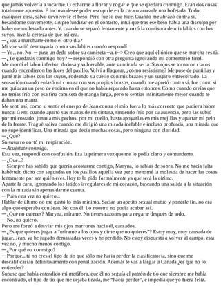 que	jamás	volvería	a	tocarme.	O	echarme	a	llorar	y	rogarle	que	se	quedara	conmigo.	Eran	dos	cosas
totalmente	apuestas.	E	incluso	deseé	poder	escupirle	en	la	cara	o	arrearle	una	bofetada.	Todo,
cualquier	cosa,	salvo	devolverle	el	beso.	Pero	fue	lo	que	hice.	Cuando	me	abrazó	contra	sí,
besándome	suavemente,	sin	profundizar	en	el	contacto,	intuí	que	tras	ese	beso	había	una	disculpa	por
haberme	molestado	antes.	Y,	cuando	se	separó	lentamente	y	rozó	la	comisura	de	mis	labios	con	los
suyos,	tuve	la	certeza	de	que	así	era.
─	¿Vas	a	marcharte	como	el	otro	día?
Mi	voz	salió	desmayada	contra	sus	labios	cuando	respondí.
─	Yo...	no.	No.	─	puse	un	dedo	sobre	su	camiseta	─a.	t─>	Creo	que	aquí	el	único	que	se	marcha	res	tú.
─	¿Te	quedarás	conmigo	hoy?	─	respondió	con	otra	pregunta	ignorando	mi	comentario	final.
Me	mordí	el	labio	inferior,	dudosa	y	vulnerable,	ante	su	mirada	seria.	Sus	ojos	se	tornaron	claros
cuando	encendieron	las	luces	del	pasillo.	Volví	a	flaquear,	¿cómo	resistirme?	Me	puse	de	puntillas	y
junté	mis	labios	con	los	suyos,	rodeando	su	cuello	con	mis	brazos	y	un	suspiro	entrecortado.	La
sensación	cuando	enlazó	mi	cintura	con	sus	propios	brazos,	cuando	me	apretó	contra	sí,	fue	como	si
me	quitaran	un	peso	de	encima	en	el	que	no	había	reparado	hasta	entonces.	Como	cuando	creías	que
no	tenías	frío	con	esa	fina	camiseta	de	manga	larga,	pero	te	sentías	infinitamente	mejor	cuando	te
daban	una	manta.
Me	sentí	así,	como	si	sentir	el	cuerpo	de	Jean	contra	el	mío	fuera	lo	más	correcto	que	pudiera	haber
nunca.	Gemí	cuando	apartó	sus	manos	de	mi	cintura,	sintiendo	frío	por	su	ausencia,	pero	las	subió
por	mi	costado,	junto	a	mis	pechos,	por	mi	cuello,	hasta	apoyarlas	en	mis	mejillas	y	apartar	mi	pelo
de	la	frente.	Tragué	saliva	cuando	me	dirigió	una	mirada	inefable	e	incluso	profunda,	una	mirada	que
no	supe	identificar.	Una	mirada	que	decía	muchas	cosas,	pero	ninguna	con	claridad.
─	¿Qué?
Su	susurro	cortó	mi	respiración.
─	Acuéstate	conmigo.
Esta	vez,	respondí	con	confusión.	Era	la	primera	vez	que	me	lo	pedía	claro	y	contundente.
─	¿Qué...?
─	Siempre	has	sabido	que	quería	acostarme	contigo,	Maryna,	lo	sabías	de	sobra.	No	me	hacía	falta
habértelo	dicho	con	segundas	en	los	pasillos	aquella	vez	pero	me	tomé	la	molestia	de	hacer	las	cosas
lentamente	por	ser	quién	eres.	Hoy	te	lo	pido	formalmente	ya	que	será	la	última.
Aparté	la	cara,	ignorando	los	latidos	irregulares	de	mi	corazón,	buscando	una	salida	a	la	situación
con	la	mirada	sin	apenas	darme	cuenta.
─	Pues	esta	vez	no	quiero...
Hablar	de	último	no	me	gustó	lo	más	mínimo.	Saciar	un	apetito	sexual	mutuo	y	ponerle	fin,	no	era
algo	que	esperaba	con	Jean.	No	con	él.	Lo	nuestro	no	podía	acabar	así.
─	¿Que	no	quieres?	Maryna,	mírame.	No	tienes	razones	para	negarte	después	de	todo.
─	No,	no	quiero.
Pero	me	forzó	a	desviar	mis	ojos	marrones	hacia	él,	cansados.
─	¿Es	que	quieres	jugar	a	“mírame	a	los	ojos	y	dime	que	no	quieres”?	Estoy	muy,	muy	cansada	de
jugar,	Jean,	ya	he	jugado	demasiadas	veces	y	he	perdido.	No	estoy	dispuesta	a	volver	al	campo,	esta
vez	no,	y	mucho	menos	contigo.
─	¿Por	qué	no	conmigo?
─	Porque...	tú	no	eres	el	tipo	de	tío	que	sólo	me	haría	perder	la	clasificatoria,	sino	que	me
descalificarían	definitivamente	con	penalización.	Además	te	vas	a	largar	a	Canadá	¿es	que	no	lo
entiendes?
Supuse	que	había	entendido	mi	metáfora,	que	él	no	seguía	el	patrón	de	tío	que	siempre	me	había
encontrado,	el	tipo	de	tío	que	me	dejaba	tirada,	me	“hacía	perder”,	e	impedía	que	yo	fuera	feliz.
 