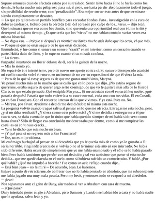 Supuse	entonces	cuan	de	afectada	estaba	por	su	traslado.	Sentir	tanto	hacia	él	no	le	haría	como	los
demás,	le	haría	mucho	más	peligroso	para	mí,	el	peor,	me	haría	perder	absolutamente	todo	el	juego,
sin	posibilidad	de	recobrarme,	con	“penalización”.	Era	mejor	cortar	esto	antes	de	que	terminase
siendo	completamente	un	desastre.
─	Lo	que	yo	quiero	es	un	partido	benéfico	para	recaudar	fondos.	Para...	investigación	en	la	cura	de
dolores	cardíacos.	Incluso	para	la	pérdida	total	del	corazón	por	culpa	de	los...	virus.	─	dijo	Jean.
Que	insinuara	que	no	era	como	los	demás,	sino	que	tenía	una	oportunidad	real	con	él,	me	irritó	y
desesperó	al	mismo	tiempo.	¿Es	que	creía	que	los	“virus”	no	me	habían	contado	varias	veces	esa
misma	historia?
─	No	digas	eso.	─	Porque	si	después	es	mentira	me	harás	mucho	más	daño	que	los	otros,	el	que	más.
─	Porque	sé	que	no	estás	seguro	de	lo	que	estás	diciendo.
Enmudeció,	y	fue	como	si	sonara	un	sonoro	“crack”	en	mi	interior,	como	un	corazón	cuando	se
parte.	Había	dado	de	lleno,	y	lo	supe	en	cuanto	vi	su	mirada	confusa.
─	Lo	siento.
Parpadeé	intentando	no	llorar	delante	de	él,	sería	la	guinda	de	la	noche.
─	Más	lo	siento	yo.
Me	separé	de	él	e	intenté	irme,	pero	de	nuevo	me	apretó	contra	sí.	Su	susurro	desesperado	acarició
mi	cuello	cuando	volví	el	rostro,	en	un	intento	de	no	ver	su	expresión	ni	de	que	él	viera	la	mía.
─	Pero	de	lo	que	sí	estoy	seguro	es	de	que	me	gustas	muchísimo,	Maryna.
Yo	pensé	mucho	más	en	lo	mucho	que	se	calló	que	en	lo	poco	que	dijo.	¿No	estaba	seguro	de
quererme,	estaba	seguro	de	querer	algo	serio	conmigo,	de	que	yo	le	gustara	más	allá	de	lo	físico?
Claro,	en	que	estaba	pensado.	Qué	estúpida	Maryna...,	Si	me	acostaba	con	él	en	su	última	noche,	¿qué
pasaría	después?	Pasaría	que	todo	volvería	a	su	cauce	normal,	cada	uno	con	sus	vidas.	Él	en	Canadá,
yo	en	San	Francisco.	Con	el	recuerdo	intenso	de	lo	que	vivimos.	Y	ya	está.	Pues	no.	No.
─	Maryna,	por	favor.	Ayúdame	a	decidirme	decidiéndote	tú	misma	esta	noche.
La	pregunta	volvió	cuando	tragué	saliva	al	pensar	en	lo	que	me	ofrecía.	Entregarme	esta	noche,	pero,
¿y	si	no	daba	resultado?	¿Y	si	era	como	otro	polvo	más?	¿Y	si	me	decidía	a	entregarme	a	él	por
cuarta	vez,	se	daba	cuenta	de	que	lo	único	que	había	querido	siempre	de	mí	había	sido	sexo	como
hasta	ahora?	Sólo	de	llegar	esa	conclusión	me	destrozaba	por	dentro,	como	si	me	rompiese	las
costillas	en	continuos	cracks...
─	Ya	te	he	dicho	que	esta	noche	no	Jean.
─	¿Y	qué	pasa	si	no	regreso	más	a	San	Francisco?
─	Ese,	no	es	mi	problema.
Mi	estómago	burbujeó	al	pensar	en	si	descubría	que	yo	le	quería	más	de	como	yo	le	gustaba	a	él,
sería	horrible.	Fingí	indiferencia	de	si	volvía	o	no	al	terminar	este	año	en	ese	internado.	No	había
sido	diferente.	Había	ocurrido	simplemente	que	yo	me	había	enamorado	y	él	sólo	se	lo	había	pasado
bien.	Pero	había	tantísimo	que	perder	con	mi	decisión	y	tal	vez	tantísimo	que	ganar	si	esta	noche
decidía...	que	me	quedé	clavada	en	el	suelo	como	si	hubiera	sufrido	un	cortocircuito.	Y	hablé.	¿Por
qué	hablé?	¿Qué	me	impulsó	a	hacerlo?	Fue	como	un	acto	reflejo	cuando	dije...
─	Está	bien	Jean	─	no	le	miré	─	De	acuerdo,	Jean.	Lo	haremos.
Estuve	a	punto	de	retractarme,	de	confesar	que	no	lo	había	pensado	en	absoluto,	que	mi	subconsciente
me	había	jugado	una	muy	mala	pasada.	Pero	me	besó,	y	entonces	todo	se	evaporó	a	mi	alrededor.
─	¡Jean!
Nos	separamos	ante	el	grito	de	Dany,	alarmados	al	ver	a	Abraham	con	cara	de	muerto.
─	¿Qué	pasa?
Dany	intentaba	poner	en	pie	a	Abraham,	pero	Summer	y	Landon	se	habían	ido	a	casa	y	no	había	nadie
que	le	ayudara,	salvo	Jean	y	yo.
 