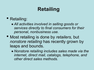 Retailing
• Retailing:
 All activities involved in selling goods or
services directly to final consumers for their
personal, nonbusiness use.
• Most retailing is done by retailers, but
nonstore retailing has recently grown by
leaps and bounds.
 Nonstore retailing includes sales made via the
internet, direct mail, catalogs, telephone, and
other direct sales methods.
 