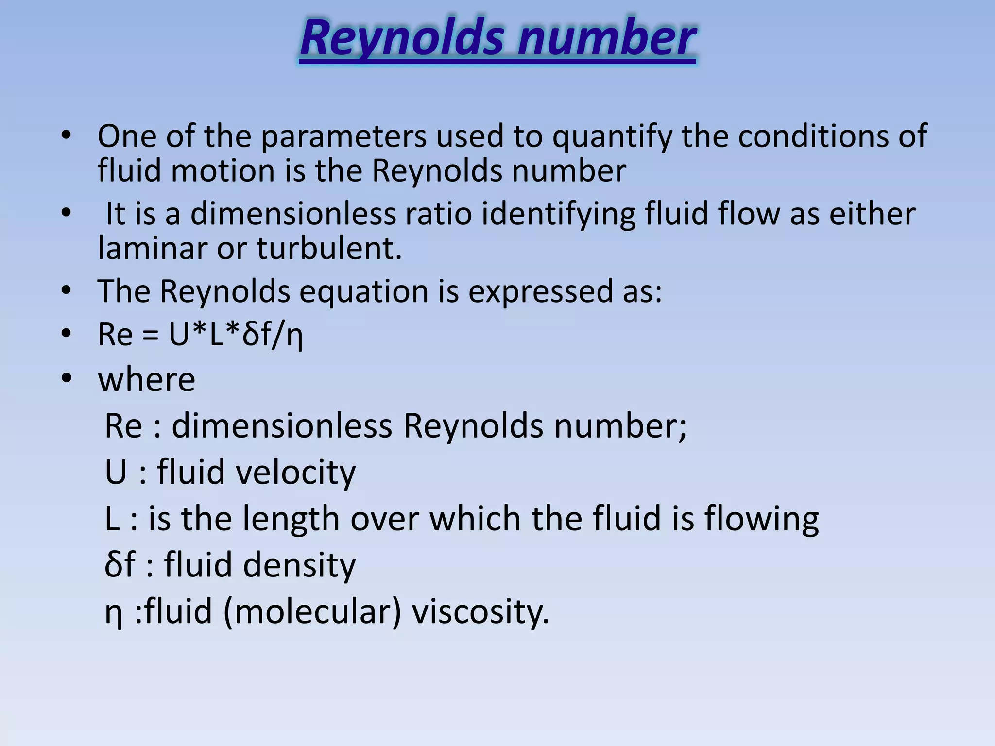 Reynolds number
• One of the parameters used to quantify the conditions of
  fluid motion is the Reynolds number
• It is a dimensionless ratio identifying fluid flow as either
  laminar or turbulent.
• The Reynolds equation is expressed as:
• Re = U*L*δf/η
• where
  Re : dimensionless Reynolds number;
  U : fluid velocity
  L : is the length over which the fluid is flowing
  δf : fluid density
  η :fluid (molecular) viscosity.
 
