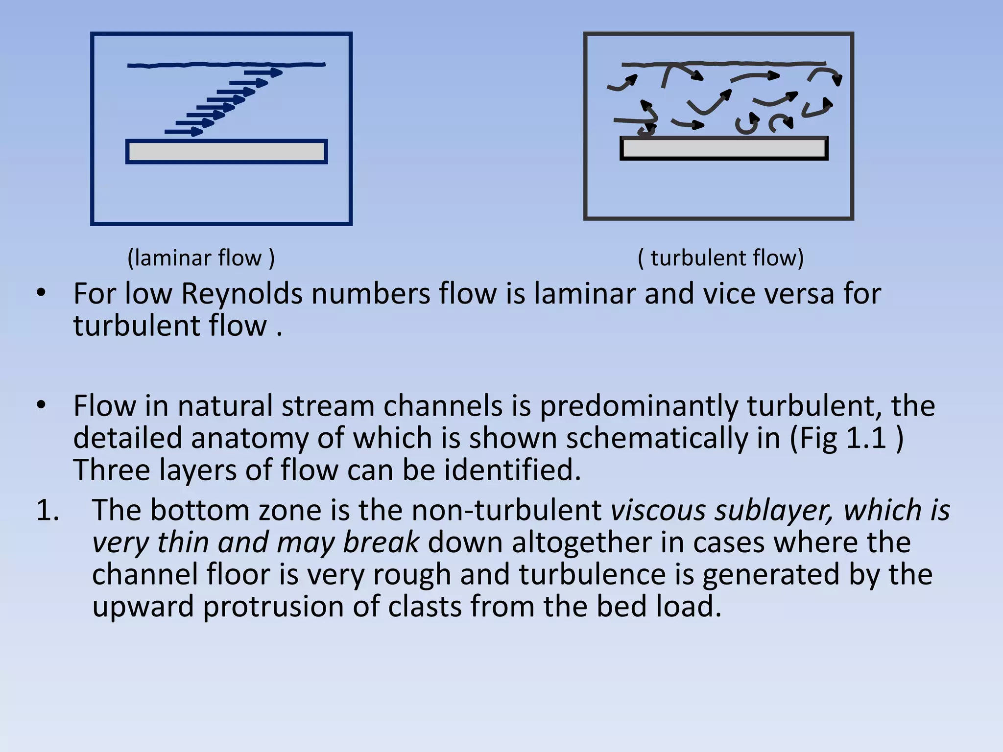 (laminar flow )                      ( turbulent flow)
• For low Reynolds numbers flow is laminar and vice versa for
  turbulent flow .

• Flow in natural stream channels is predominantly turbulent, the
  detailed anatomy of which is shown schematically in (Fig 1.1 )
  Three layers of flow can be identified.
1. The bottom zone is the non-turbulent viscous sublayer, which is
   very thin and may break down altogether in cases where the
   channel floor is very rough and turbulence is generated by the
   upward protrusion of clasts from the bed load.
 