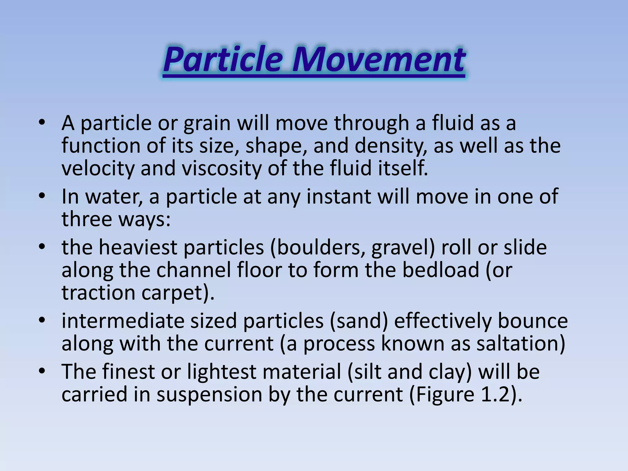 Particle Movement
• A particle or grain will move through a fluid as a
  function of its size, shape, and density, as well as the
  velocity and viscosity of the fluid itself.
• In water, a particle at any instant will move in one of
  three ways:
• the heaviest particles (boulders, gravel) roll or slide
  along the channel floor to form the bedload (or
  traction carpet).
• intermediate sized particles (sand) effectively bounce
  along with the current (a process known as saltation)
• The finest or lightest material (silt and clay) will be
  carried in suspension by the current (Figure 1.2).
 
