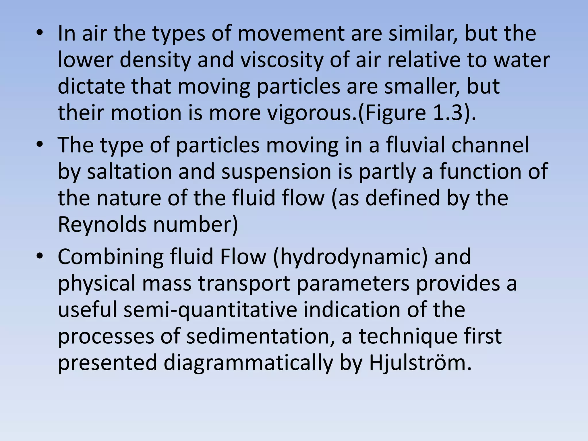 • In air the types of movement are similar, but the
  lower density and viscosity of air relative to water
  dictate that moving particles are smaller, but
  their motion is more vigorous.(Figure 1.3).
• The type of particles moving in a fluvial channel
  by saltation and suspension is partly a function of
  the nature of the fluid flow (as defined by the
  Reynolds number)
• Combining fluid Flow (hydrodynamic) and
  physical mass transport parameters provides a
  useful semi-quantitative indication of the
  processes of sedimentation, a technique first
  presented diagrammatically by Hjulström.
 