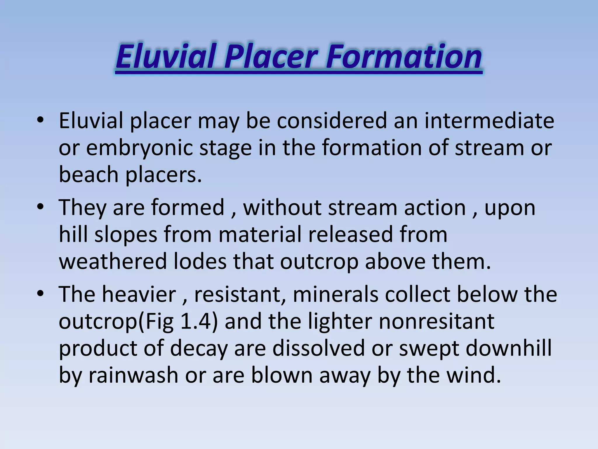 Eluvial Placer Formation
• Eluvial placer may be considered an intermediate
  or embryonic stage in the formation of stream or
  beach placers.
• They are formed , without stream action , upon
  hill slopes from material released from
  weathered lodes that outcrop above them.
• The heavier , resistant, minerals collect below the
  outcrop(Fig 1.4) and the lighter nonresitant
  product of decay are dissolved or swept downhill
  by rainwash or are blown away by the wind.
 
