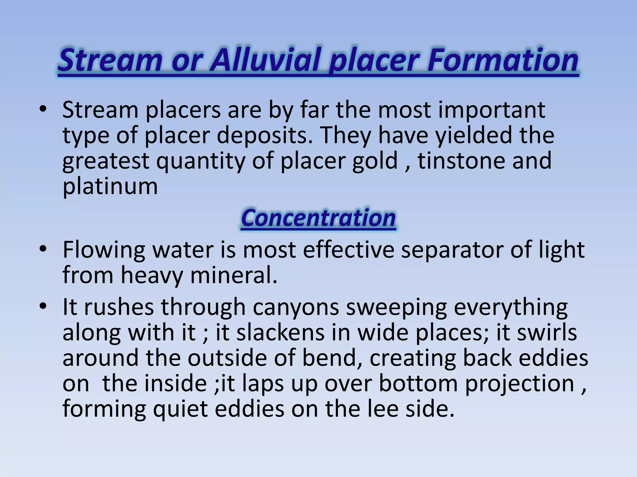 Stream or Alluvial placer Formation
• Stream placers are by far the most important
  type of placer deposits. They have yielded the
  greatest quantity of placer gold , tinstone and
  platinum
                     Concentration
• Flowing water is most effective separator of light
  from heavy mineral.
• It rushes through canyons sweeping everything
  along with it ; it slackens in wide places; it swirls
  around the outside of bend, creating back eddies
  on the inside ;it laps up over bottom projection ,
  forming quiet eddies on the lee side.
 