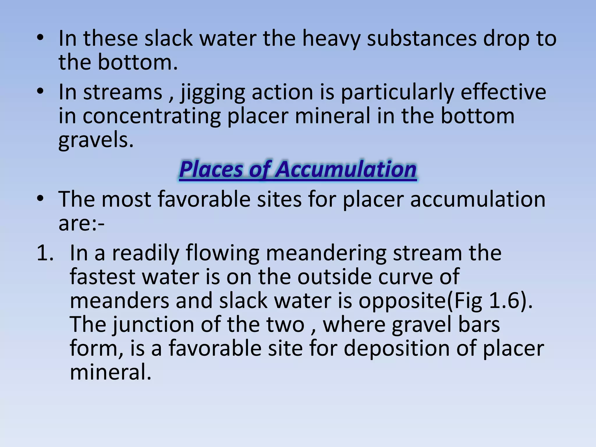 • In these slack water the heavy substances drop to
  the bottom.
• In streams , jigging action is particularly effective
  in concentrating placer mineral in the bottom
  gravels.
               Places of Accumulation
• The most favorable sites for placer accumulation
  are:-
1. In a readily flowing meandering stream the
   fastest water is on the outside curve of
   meanders and slack water is opposite(Fig 1.6).
   The junction of the two , where gravel bars
   form, is a favorable site for deposition of placer
   mineral.
 