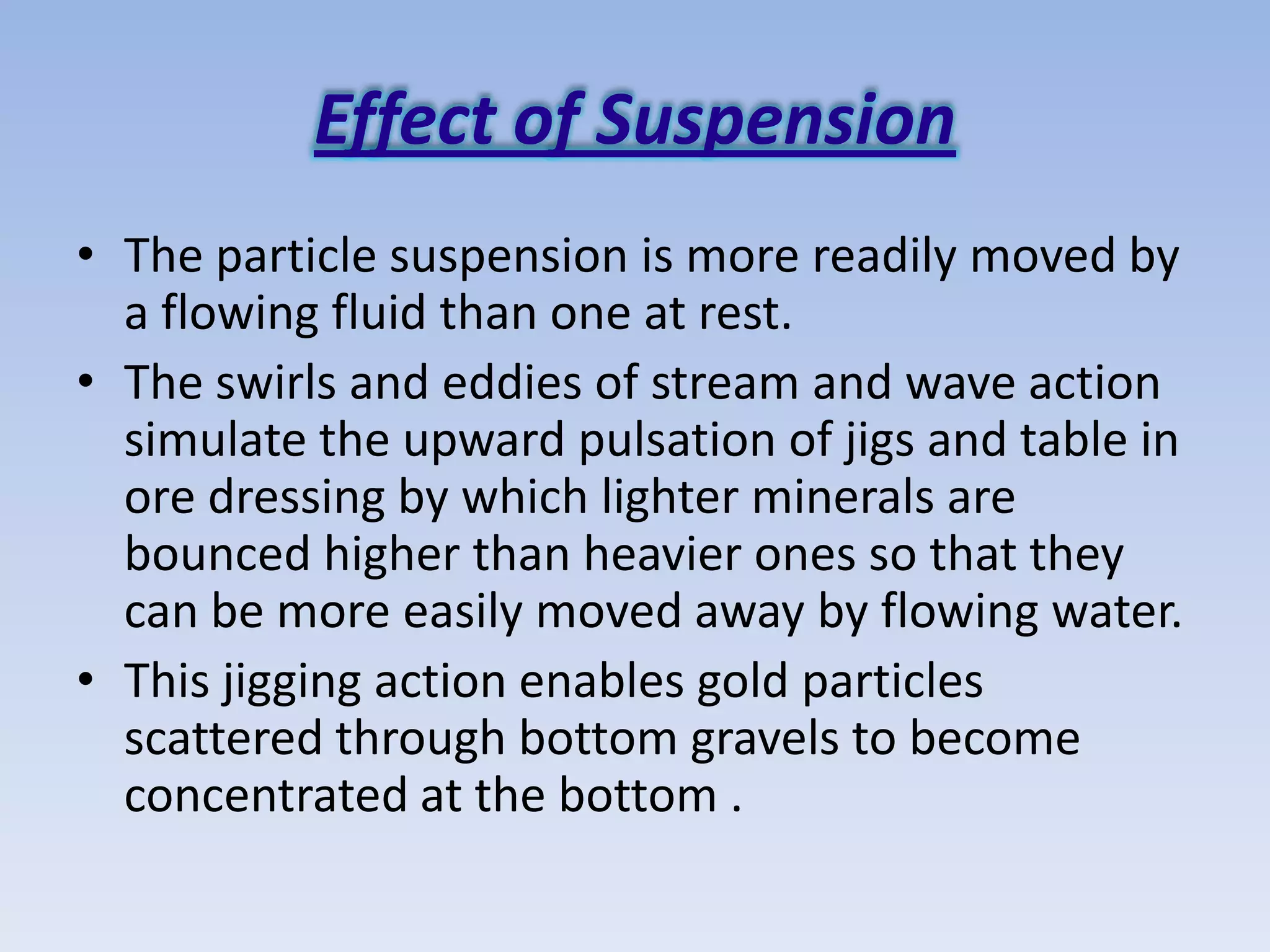 Effect of Suspension
• The particle suspension is more readily moved by
  a flowing fluid than one at rest.
• The swirls and eddies of stream and wave action
  simulate the upward pulsation of jigs and table in
  ore dressing by which lighter minerals are
  bounced higher than heavier ones so that they
  can be more easily moved away by flowing water.
• This jigging action enables gold particles
  scattered through bottom gravels to become
  concentrated at the bottom .
 