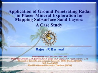 Application of Ground Penetrating Radar in Placer Mineral Exploration for Mapping Subsurface Sand Layers:  A Case Study   Rajesh P. Barnwal Presented at:  PLACER 2005, New Delhi Paper by:  Loveson, V.J.#, Barnwal, R.P.#, Singh, V.K.# Gujar, A.R.*, Rajamanickam, G.V.$ #Council of Scientific and Industrial Research, CMRI, Dhanbad [INDIA] *NIO, Goa [INDIA] $SASTRA Deemed University, Thanjavur [INDIA] 