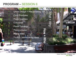 PROGRAM – SESSION 6

  1    Urban Design + Placemaking 101




                                                 What + Why
  2    Civic Principles
  3    Place Qualities
  8    Outcomes
  4    Place Typology




                                     How + Who
  5    Place process
  6    Place roles
  7    Toolkit - placemaking ideas
  9/10 Links+ conclusions




                                                              Queen Street Mall – Brisbane, QLD
 
