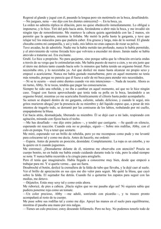 Regresé al glande y jugué con él, pasando la lengua pero sin metérmelo en la boca, desafiándolo.
—No juegues, nena —me dijo con los dientes entrecerra2—. En tu boca, ya.
La orden no admitía réplica ni dilación, pero no quise obedecerlo inmediatamente. Lo obligué a
imponerse, y lo hizo. Tiró del pelo hacia atrás, forzándome a abrir más la boca, y me invadió sin
ningún tipo de remordimiento. Me mantuvo la cabeza quieta agarrándola con las 2 manos, sin
permitir que la apartara, mientras la follaba. Me metió la polla hasta la garganta, y tuve que
relajar to2 los músculos para que pudiera caber. Era gruesa y larga, más de lo normal. El glande
chocaba contra mi campanilla, y así y todo, mis labios no eran capaces de rozar su pelvis.
Tuve arcadas, he de admitirlo. Nadie me la había metido tan profundo, nunca lo había permitido,
y el atrevimiento de verme forzada hizo que volviera a encender mi deseo. Jamás nadie se había
atrevido a tratarme así. Era excitante.
Gruñí. Lo hice a propósito. No para quejarme, sino porque sabía que la vibración enviaría ondas
a través de su verga que lo estimularían más. Me había puesto de nuevo a cien, y no era justo que
el útero me doliera tanto cuando hacía solo 1s minutos que había tenido un orgasmo brutal. Pero
necesitaba otro, y lo necesitaba ya. Así que deslicé mi mano hasta alcanzar mi propio sexo y
empecé a acariciarme. Nunca me había gustado masturbarme, pero en aquel momento no tenía
más remedio, porque no parecía que él fuese a salir de mi boca para atender mis necesidades.
—Ni se te ocurra —siseó entre dientes cuando vio mis intenciones—. Nada de tocarte. Ahora es
mi turno, Abby. Si te tocas, tendrás que pagar las consecuencias.
Siempre he sido una rebelde, y no iba a cambiar en aquel momento, así que no le hice ningún
caso. Tragué con fuerza aprovechando que tenía toda su polla en la boca, lanzándolo a un
orgasmo brutal, mientras yo me acariciaba frenéticamente el clítoris hasta poder acompañarlo.
Su semen se disparó dentro de mi garganta, caliente, salado, delicioso, y cuando le seguí, mis
gritos murieron ahoga2 por la presencia de su miembro y del líquido espeso que, a pesar de mis
intentos de tragarlo todo, se derramó por las comisuras de los labios, resbalando por mi cuello,
empapándome la blusa.
Caí hacia atrás, desmadejada, liberando su miembro. Él se dejó caer a mi lado, respirando con
agitación, mirando con fijeza hacia el techo.
—Me has desafiado —me dijo entre jadeos—, y tendré que castigarte. —Se quedó en silencio,
esperando mi reacción. Cuando esta no se produjo, siguió—: Sobre mis rodillas, Abby, con el
culo en pompa. Voy a tener que azotarte.
Me miró, esperando ver un brillo de rebeldía, pero yo me recompuse como pude y me levanté
para colocarme tal y como me decía. Antes de hacerlo, me ordenó:
—Espera. Antes de ponerte en posición, desnúdate. Completamente. La ropa es un estorbo, y no
la quiero en ti cuando juguemos.
Me estremecí. ¿Desnudarme delante de él, mientras me observaba con atención? Poseía un
cuerpo bonito, no en balde me había estado cuidando durante toda la vida, pero la edad siempre
se nota. Y nunca había recurrido a la cirugía para arreglarlo.
Pero él tenía que imaginárselo. Había llegado a conocerme muy bien, desde que empezó a
trabajar para mí. Y si quería verme... que así fuera.
Desabroché el botón, deslicé la cremallera de la falda de tubo que llevaba, y la dejé caer al suelo.
Ver el brillo de apreciación en sus ojos me dio valor para seguir. Me quité la blusa, que cayó
sobre la falda. El sujetador fue detrás. Cuando fui a quitarme los zapatos para seguir con las
medias, me detuvo.
—Déjatelos. Estás muy sexy tal y como estás ahora.
Me ruboricé, de pies a cabeza. ¡Hacía siglos que no me pasaba algo así! Ni siquiera sabía que
pudiera ponerme roja como un tomate.
—Un color precioso, Abby —me aduló, sonriendo con picardía—, y tu trasero pronto
acompañará al resto de tu cuerpo.
Me puse sobre sus rodillas tal y como me dijo. Apoyé las manos en el suelo para equilibrarme,
mientras él pasaba una mano por mis nalgas.
—Tienes un culo precioso; estoy deseando follármelo. Pero no hoy. No podemos tenerlo todo de
 