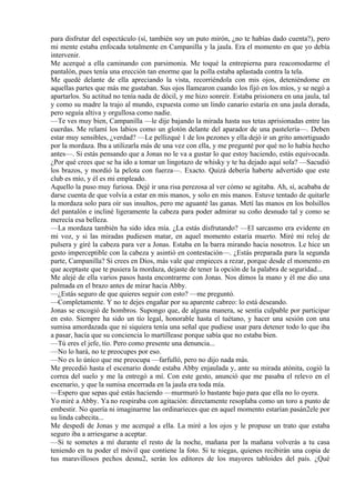 para disfrutar del espectáculo (sí, también soy un puto mirón, ¿no te habías dado cuenta?), pero
mi mente estaba enfocada totalmente en Campanilla y la jaula. Era el momento en que yo debía
intervenir.
Me acerqué a ella caminando con parsimonia. Me toqué la entrepierna para reacomodarme el
pantalón, pues tenía una erección tan enorme que la polla estaba aplastada contra la tela.
Me quedé delante de ella apreciando la vista, recorriéndola con mis ojos, deteniéndome en
aquellas partes que más me gustaban. Sus ojos llamearon cuando los fijó en los míos, y se negó a
apartarlos. Su actitud no tenía nada de dócil, y me hizo sonreír. Estaba prisionera en una jaula, tal
y como su madre la trajo al mundo, expuesta como un lindo canario estaría en una jaula dorada,
pero seguía altiva y orgullosa como nadie.
—Te ves muy bien, Campanilla —le dije bajando la mirada hasta sus tetas aprisionadas entre las
cuerdas. Me relamí los labios como un glotón delante del aparador de una pastelería—. Deben
estar muy sensibles, ¿verdad? —Le pellizqué 1 de los pezones y ella dejó ir un grito amortiguado
por la mordaza. Iba a utilizarla más de una vez con ella, y me pregunté por qué no lo había hecho
antes—. Si estás pensando que a Jonas no le va a gustar lo que estoy haciendo, estás equivocada.
¿Por qué crees que se ha ido a tomar un lingotazo de whisky y te ha dejado aquí sola? —Sacudió
los brazos, y mordió la pelota con fuerza—. Exacto. Quizá debería haberte advertido que este
club es mío, y él es mi empleado.
Aquello la puso muy furiosa. Dejé ir una risa perezosa al ver cómo se agitaba. Ah, sí, acababa de
darse cuenta de que volvía a estar en mis manos, y solo en mis manos. Estuve tentado de quitarle
la mordaza solo para oír sus insultos, pero me aguanté las ganas. Metí las manos en los bolsillos
del pantalón e incliné ligeramente la cabeza para poder admirar su coño desnudo tal y como se
merecía esa belleza.
—La mordaza también ha sido idea mía. ¿La estás disfrutando? —El sarcasmo era evidente en
mi voz, y si las miradas pudiesen matar, en aquel momento estaría muerto. Miré mi reloj de
pulsera y giré la cabeza para ver a Jonas. Estaba en la barra mirando hacia nosotros. Le hice un
gesto imperceptible con la cabeza y asintió en contestación—. ¿Estás preparada para la segunda
parte, Campanilla? Si crees en Dios, más vale que empieces a rezar, porque desde el momento en
que aceptaste que te pusiera la mordaza, dejaste de tener la opción de la palabra de seguridad...
Me alejé de ella varios pasos hasta encontrarme con Jonas. Nos dimos la mano y él me dio una
palmada en el brazo antes de mirar hacia Abby.
—¿Estás seguro de que quieres seguir con esto? —me preguntó.
—Completamente. Y no te dejes engañar por su aparente cabreo: lo está deseando.
Jonas se encogió de hombros. Supongo que, de alguna manera, se sentía culpable por participar
en esto. Siempre ha sido un tío legal, honorable hasta el tuétano, y hacer una sesión con una
sumisa amordazada que ni siquiera tenía una señal que pudiese usar para detener todo lo que iba
a pasar, hacía que su conciencia lo martillease porque sabía que no estaba bien.
—Tú eres el jefe, tío. Pero como presente una denuncia...
—No lo hará, no te preocupes por eso.
—No es lo único que me preocupa —farfulló, pero no dijo nada más.
Me precedió hasta el escenario donde estaba Abby enjaulada y, ante su mirada atónita, cogió la
correa del suelo y me la entregó a mí. Con este gesto, anunció que me pasaba el relevo en el
escenario, y que la sumisa encerrada en la jaula era toda mía.
—Espero que sepas qué estás haciendo —murmuró lo bastante bajo para que ella no lo oyera.
Yo miré a Abby. Ya no respiraba con agitación: directamente resoplaba como un toro a punto de
embestir. No quería ni imaginarme las ordinarieces que en aquel momento estarían pasán2ele por
su linda cabecita...
Me despedí de Jonas y me acerqué a ella. La miré a los ojos y le propuse un trato que estaba
seguro iba a arriesgarse a aceptar.
—Si te sometes a mí durante el resto de la noche, mañana por la mañana volverás a tu casa
teniendo en tu poder el móvil que contiene la foto. Si te niegas, quienes recibirán una copia de
tus maravillosos pechos desnu2, serán los editores de los mayores tabloides del país. ¿Qué
 