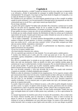 Capítulo 6
No tenía mucha alternativa, ¿verdad? Cuando me fulminó con los ojos, supe que su respuesta iba
a ser afirmativa. ¿Perder la oportunidad de conseguir la maldita fotografía con la que estaba
chantajeándola? Se arriesgaría. Una mujer no llega hasta donde ha llegado mi Campanilla, si no
es capaz de afrontar los riesgos y salir victoriosa.
No confiaba en mí, por supuesto, y no tenía ninguna garantía de que yo iba a cumplir mi palabra
cuando la noche terminara, y ese era precisamente el principal motivo de proponerle un trato. Iba
a demostrarle que yo era de fiar y, ¿qué mejor manera que dejarla libre?
Era un riesgo calculado...
¿A quién coño quiero engañar? No había nada calculado. Iba a lanzarme a caminar por la cuerda
floja sin una puta red de seguridad. Porque de eso se trataba, de darle la libertad para que
decidiera regresar a mí voluntariamente, y no porque yo la forzara a ello.
El que pudiera enviarme a tomar por culo era una posibilidad, y bastante probable, a juzgar por
la mirada que me estaba echando mientras iba liberándola de todas las correas que la mantenían
sujeta dentro de la jaula. Cuando quité la barra que estaba vibrando tan cerca de su clítoris, la oí
soltar un suspiro de alivio que casi me hizo reír.
—No te relajes, Campanilla —le susurré mientras desenganchaba sus puños prisioneros—. Esta
mañana te largaste sin pedir permiso. Lo hiciste a escondidas, y después llamaste a Jonas para
tener una escena con él... ¿crees que estoy contento? ¿Feliz? ¿O que debo castigarte por haber
sido una sumisa rebelde, respondona y traicionera?
El fuego en sus ojos restalló, y en ellos pude ver perfectamente sus objeciones, aunque no
pudiera pronunciar una sola palabra:
«Yo no soy tu sumisa, maldito seas».
«No tienes derecho a hacerme esto, cabrón».
«No voy a permitir que controles mi vida, bastardo. Voy con quién quiero, cuándo quiero».
Y muchas más lindezas por el estilo, pero iba a tener que pasar por el aro. Soy un jodido
controlador, egoísta, manipulador, y estaba enamorado de ella hasta las trancas, con todo lo que
esto suponía.
Pero ella no se quedaba atrás. La mirada en sus ojos cuando me vio con Linette, llena de rabia,
había sido toda una declaración. Hubo un destello de dolor, pero también muchas ganas de
castrarme por lo que le estaba haciendo a la dulce masoquista. Por eso decidí deshacerme de ella
lo más pronto posible. No quería que la pobre muchacha acabara tullida porque Abby se le
hubiera lanzado encima a darle una paliza de muerte al quedar libre.
Iba a ser divertido castigarla, y sería más divertido aún su reacción cuando todo terminara.
¿Lograría su cometido, o acabaría alejándola para siempre?
Odiaba no saber de antemano el resultado de mis maquinaciones. En los negocios siempre sabía
qué consecuencias iban a tener to2 mis actos. Cuando lanzaba un farol, sabía que mi contrincante
iba a picar, porque había estudiado al hombre hasta el último detalle; pero Abby era diferente.
Tan fría como yo, tan decidida y acostumbrada a salirse con la suya. Nuestros respectivos
orgullos rivalizaban, y en un concurso para ver quién meaba más lejos, ella intentaría ganar a
pesar de ni siquiera tener polla.
La ayudé a bajar de la jaula. Esta se balanceó un poco, y ella soltó un gritito ahogado al pensar
que iba a caerse. La sujeté y la aplasté contra mi pecho. Sus tetas, prisioneras entre las cuerdas,
se comprimieron y dejó ir un gemido entrecortado. ¿Dolor? ¿Placer? Iba a averiguarlo pronto.
Metí la mano entre sus muslos y la toqué. Joder. Su coño estaba chorreando. Estaba claro que
estar restringida dentro de la jaula la había puesto muy cachonda, y yo iba a aprovecharme de
ello.
Le masajeé ligeramente los hombros para aliviar la tensión allí acumulada y ella se relajó entre
mis brazos. Parecía increíble, pero sus músculos se aflojaron y hasta se tomó la licencia de
apoyar la cabeza en mi pecho mientras mis manos la aliviaban. Estuve a punto de rugir de
contento al ver que se abandonaba a mí, pero duró poco tiempo. En cuanto se dio cuenta de qué
estaba haciendo, todo su cuerpo se puso rígido como una tabla y yo tuve que ahogar un gruñido
 