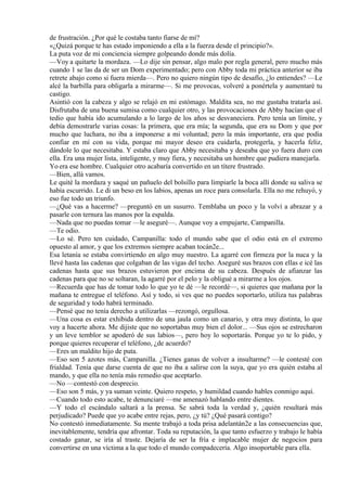 de frustración. ¿Por qué le costaba tanto fiarse de mí?
«¿Quizá porque te has estado imponiendo a ella a la fuerza desde el principio?».
La puta voz de mi conciencia siempre golpeando donde más dolía.
—Voy a quitarte la mordaza. —Lo dije sin pensar, algo malo por regla general, pero mucho más
cuando 1 se las da de ser un Dom experimentado; pero con Abby toda mi práctica anterior se iba
retrete abajo como si fuera mierda—. Pero no quiero ningún tipo de desafío, ¿lo entiendes? —Le
alcé la barbilla para obligarla a mirarme—. Si me provocas, volveré a ponértela y aumentaré tu
castigo.
Asintió con la cabeza y algo se relajó en mi estómago. Maldita sea, no me gustaba tratarla así.
Disfrutaba de una buena sumisa como cualquier otro, y las provocaciones de Abby hacían que el
tedio que había ido acumulando a lo largo de los años se desvaneciera. Pero tenía un límite, y
debía demostrarle varias cosas: la primera, que era mía; la segunda, que era su Dom y que por
mucho que luchara, no iba a imponerse a mi voluntad; pero la más importante, era que podía
confiar en mí con su vida, porque mi mayor deseo era cuidarla, protegerla, y hacerla feliz,
dándole lo que necesitaba. Y estaba claro que Abby necesitaba y deseaba que yo fuera duro con
ella. Era una mujer lista, inteligente, y muy fiera, y necesitaba un hombre que pudiera manejarla.
Yo era ese hombre. Cualquier otro acabaría convertido en un títere frustrado.
—Bien, allá vamos.
Le quité la mordaza y saqué un pañuelo del bolsillo para limpiarle la boca allí donde su saliva se
había escurrido. Le di un beso en los labios, apenas un roce para consolarla. Ella no me rehuyó, y
eso fue todo un triunfo.
—¿Qué vas a hacerme? —preguntó en un susurro. Temblaba un poco y la volví a abrazar y a
pasarle con ternura las manos por la espalda.
—Nada que no puedas tomar —le aseguré—. Aunque voy a empujarte, Campanilla.
—Te odio.
—Lo sé. Pero ten cuidado, Campanilla: todo el mundo sabe que el odio está en el extremo
opuesto al amor, y que los extremos siempre acaban tocán2e...
Esa letanía se estaba convirtiendo en algo muy nuestro. La agarré con firmeza por la nuca y la
llevé hasta las cadenas que colgaban de las vigas del techo. Aseguré sus brazos con ellas e icé las
cadenas hasta que sus brazos estuvieron por encima de su cabeza. Después de afianzar las
cadenas para que no se soltaran, la agarré por el pelo y la obligué a mirarme a los ojos.
—Recuerda que has de tomar todo lo que yo te dé —le recordé—, si quieres que mañana por la
mañana te entregue el teléfono. Así y todo, si ves que no puedes soportarlo, utiliza tus palabras
de seguridad y todo habrá terminado.
—Pensé que no tenía derecho a utilizarlas —rezongó, orgullosa.
—Una cosa es estar exhibida dentro de una jaula como un canario, y otra muy distinta, lo que
voy a hacerte ahora. Me dijiste que no soportabas muy bien el dolor... —Sus ojos se estrecharon
y un leve temblor se apoderó de sus labios—, pero hoy lo soportarás. Porque yo te lo pido, y
porque quieres recuperar el teléfono, ¿de acuerdo?
—Eres un maldito hijo de puta.
—Eso son 5 azotes más, Campanilla. ¿Tienes ganas de volver a insultarme? —le contesté con
frialdad. Tenía que darse cuenta de que no iba a salirse con la suya, que yo era quién estaba al
mando, y que ella no tenía más remedio que aceptarlo.
—No —contestó con desprecio.
—Eso son 5 más, y ya suman veinte. Quiero respeto, y humildad cuando hables conmigo aquí.
—Cuando todo esto acabe, te denunciaré —me amenazó hablando entre dientes.
—Y todo el escándalo saltará a la prensa. Se sabrá toda la verdad y, ¿quién resultará más
perjudicado? Puede que yo acabe entre rejas, pero, ¿y tú? ¿Qué pasará contigo?
No contestó inmediatamente. Su mente trabajó a toda prisa adelantán2e a las consecuencias que,
inevitablemente, tendría que afrontar. Toda su reputación, la que tanto esfuerzo y trabajo le había
costado ganar, se iría al traste. Dejaría de ser la fría e implacable mujer de negocios para
convertirse en una víctima a la que todo el mundo compadecería. Algo insoportable para ella.
 