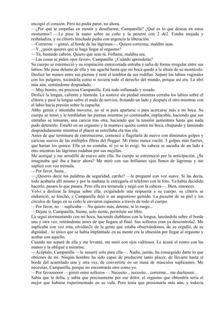encogió el corazón. Pero no podía parar, no ahora.
—¿Por qué te empeñas en mentir y desafiarme, Campanilla? ¿Qué es lo que deseas en estos
momentos? —Le puse la mano sobre su coño y la penetré con 2 de2. Estaba mojada y
resbaladiza, y su clítoris hinchado pedía con urgencia la liberación.
—Correrme —gimió, al borde de las lágrimas—. Quiero correrme, maldito seas.
—Y, ¿quién quieres que te haga llegar al orgasmo?
—Tú, bastardo cabrón. Quiero que seas tú. Fóllame, maldita sea.
—Las cosas se piden «por favor», Campanilla. ¿Cuándo aprenderás?
Su cuerpo se estremeció y su respiración entrecortada entraba y salía de forma irregular entre sus
labios. Me puse delante de ella y me agaché hasta que mi boca quedó a la altura de su montículo.
Deslicé las manos entre sus piernas y noté el temblor de sus rodillas. Separé los labios vaginales
con los pulgares, tocándola como si tuviera todo el derecho del mundo, porque así era. La abrí
más aún, sintiéndome despiadado.
—Muy bonito, mi preciosa Campanilla. Está todo inflamado y rosado.
Deslicé la lengua, caliente y húmeda. La sostuve sin piedad mientras cerraba los labios sobre el
clítoris y pasé la lengua sobre el nudo de nervios, frotando un lado y después el otro mientras con
el labio hacia presión sobre la capucha.
Abby gemía e intentaba moverse, no sé si para apartarse o para acercarse más a mi boca. Su
cuerpo se tensó y le temblaban las piernas mientras yo continuaba, implacable, haciendo que sus
entrañas se tensaran, una caricia tras otra, haciendo que la tensión aumentara hasta que nada
pudo detenerlo. Estalló en un orgasmo y la mantuve quieta contra mi boca, chupando y lamiendo
despiadadamente mientras el placer se estrellaba ola tras ola.
Antes de que terminara de estremecerse, comencé a flagelarla de nuevo con diminutos golpes y
caricias suaves de las múltiples fibras del flogger. Mi ritmo nunca vaciló. 5 golpes más fuertes,
que harían los quince. Ella ya no contaba, ni yo se lo exigí. Su cabeza se sacudía de un lado a
otro mientras las lágrimas rodaban por sus mejillas.
Me acerqué y me arrodillé de nuevo ante ella. Su cuerpo se estremeció por la anticipación. ¿Se
imaginaba qué iba a hacer ahora? Me miró con sus brillantes ojos llenos de lágrimas y me
suplicó con voz trémula.
—Por favor, basta...
—¿Quieres decir tus palabras de seguridad, cariño? —le pregunté con voz suave. Si las decía,
todo acabaría allí mismo y por la mañana le entregaría el teléfono con la foto. Ya había decidido
hacerlo, pasara lo que pasara. Pero ella era testaruda y negó con la cabeza—. Bien, entonces.
Volví a deslizar la lengua sobre ella, exigiéndole una respuesta a su cuerpo. su clítoris se
endureció, se hinchó, y Campanilla dejó ir un angustioso gemido. La picazón de su piel y los
círculos de fuego en su coño le enviaron espasmos a través de todo el cuerpo.
—Por favor, no —suplicaba—. No quiero más, detente, te lo ruego...
—Déjate ir, Campanilla. Siente, solo siente, permítete ser libre.
La seguí atormentando con mi boca, haciendo diabluras con la lengua, lanzándola sobre el borde
una y otra vez, retirándome antes de que llegara al final. Sus sollozos eran ya descontrola2. Me
suplicaba con voz rota, olvidán2e de la gente que estaba observándonos, de su orgullo, de su
dignidad... lo único que se había implantado en su mente era la obsesión por llegar al orgasmo y
acabar con aquello.
Cuando me separé de ella y me levanté, me miró con ojos vidriosos. Le acuné el rostro con las
manos y la obligué a mirarme.
—Acéptalo, Campanilla —le susurré solo para ella—. Nadie, jamás, ha conseguido darte lo que
obtienes de mí. Ningún hombre ha sido capaz de producirte tanto placer, de llevarte hasta el
borde del acantilado una y otra vez, de convertirte en un masa de músculos suplicantes. Me
necesitas, Campanilla, porque no encontrarás otro como yo.
—Por favoooooor —gimió entre sollozos—. Necesito... necesito... correrme... me dueleeeee...
Sabía que le dolía, y sabía que precisamente por ese dolor, el orgasmo que obtendría sería el
mejor que hubiese experimentado en su vida. Pero tenía que presionarla más aún, y todavía
 
