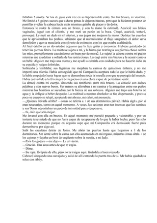 faltaban 5 azotes. Se los di, pero esta vez en su hipersensible coño. No fui brusco, ni violento.
Me limité a 5 golpes suaves que a duras penas le dejaron marcas, pero que la hicieron ponerse de
puntillas y echar la cabeza hacia atrás mientras gritaba de placer y de dolor.
Entonces le rodeé la cintura con un brazo, y con la mano la estimulé. Acaricié sus labios
vaginales, jugué con el clítoris, y me metí un pezón en la boca. Chupé, acaricié, torturé,
provoqué. Le metí un dedo en el interior, y sus jugos me mojaron la mano. Deshice las cuerdas
que le aprisionaban los pechos, sabiendo que al normalizarse el flujo sanguíneo el dolor sería
demoledor y que se mezclaría con el resto de estímulos con los que estaba asaltándola.
Al final estalló en un devastador orgasmo que la hizo gritar y corcovear. Hubiese pataleado de
tener las piernas libres. La mantuve sujeta a mí, y la barra que restringía sus piernas chocó contra
las mías, probablemente causándome un buen par de mora2. Le sujeté la cabeza contra mi pecho
mientras me ayudaban a soltarla de las restricciones. La cogí entre mis brazos y la acuné como a
un bebé. Alguien me trajo una manta y me ayudó a cubrirla con cuidado para no hacerle daño en
su espalda y nalgas doloridas.
Sollozaba y temblaba; sus lágrimas me mojaban la camisa de quinientos dólares, y no me
importó una mierda. Había conseguido que mi Campanilla aceptara todo lo que le había dado, y
la había empujado hasta lograr que se derrumbara toda la muralla con que se protegía del mundo.
Había convertido a la fría mujer de negocios en una chica capaz de permitirse sentir.
La abracé contra mi cuerpo, sintiendo sus temblores entre mis brazos. La consolé con dulces
palabras y con suaves besos. Sus manos se aferraban a mi camisa y la arrugaban entre sus puños
mientras los hombros se sacudían por la fuerza de sus sollozos. Alguien me trajo una botella de
agua y la obligué a beber despacio. La multitud a nuestro alrededor se fue dispersando, y poco a
poco su cuerpo se relajó, aceptando mi abrazo, mi calor, mi presencia.
—¿Quieres llevarla arriba? —Jonas se refería a 1 de sus dormitorios priva2. Había alg1s, por si
eran necesarios, como en aquel momento. A veces, las sesiones eran tan intensas que las sumisas
y sus Doms necesitaban un poco de intimidad para recuperarse.
—Sí, creo que será mejor.
Me levanté con ella en brazos. En aquel momento me pareció pequeña y vulnerable, y por un
instante tuve miedo de que no fuera capaz de recuperarse de lo que le había hecho; pero fue solo
durante un momento porque en seguida supe que mi Campanilla era demasiado fuerte para
derrumbarse por algo así.
Subí las escaleras detrás de Jonas. Me abrió las puertas hasta que llegamos a 1 de los
dormitorios. Me senté sobre la cama con ella acurrucada en mi regazo, mientras Jonas abría 1 de
los cajones y dejaba un bote de ungüento sobre la mesita, a mi lado.
—Para los golpes —me dijo—. La aliviarán.
—Gracias. Una cosa antes de que te vayas.
—Dime.
—Su ropa. Ocúpate de ella, pero no la traigas aquí. Guárdala a buen recaudo.
Cabeceó ahogando una carcajada y salió de allí cerrando la puerta tras de sí. Me había quedado a
solas con Abby.
 