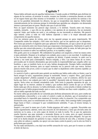 Capítulo 7
Nunca había utilizado una de aquellas habitaciones. Cuando acudía al SilkMask para disfrutar de
alguna de las sumisas, al terminar la sesión, siempre me limitaba a sostenerlas durante un ratito
en mi regazo hasta que ellas mismas se levantaban. Lo cierto era que prefería las sumisas a las
que no les gustaban demasiado los abrazos, las que se recuperaban más deprisa. Había huido
sistemáticamente de las mimosas porque la intimidad que aportaba ese «después» era demasiada
intensa e personal para mi gusto. Mucho más que el acto de follar.
Pero en aquel momento me pareció algo esencial, y lo disfruté. Tenerla entre mis brazos,
cuidarla, mimarla... y que ella no me gruñera y me apartara de un manotazo, fue un momento
especial. Joder, qué moñas me sentí y, sin embargo, no me incomodó en absoluto. Me pareció
algo natural, como si toda mi vida hubiese esperado a tener a la mujer adecuada para
comportarme de aquella manera.
Casi me entraron ganas de reírme, pero me las aguanté porque no quise importunarla. Mi
Campanilla estaba tan relajada y feliz entre mis brazos, que no me apetecía que se despertara.
Pero tenía que ponerle el ungüento para que aplacara la inflamación, así que a pesar de que tenía
ganas de sostenerla entre mis brazos hasta que empezaran a hormiguearme, finalmente le quité el
antifaz que aún conservaba puesto, y la coloqué con cuidado sobre la cama, de lado para que las
sábanas no rozaran ni sobre sus maltrata2 pechos, ni su espalda y nalgas.
Ella gruñó, pero no se despertó. Me embadurné las palmas con ungüento y froté las manos entre
sí para calentarlo. Después se lo apliqué con cuidado, poco a poco y con suavidad. A medida que
le iba haciendo efecto, dejaba ir alg1s suspiritos de deleite. Cuando terminé, la cubrí con la
sábana y me senté para contemplarla. Parecía relajada, y feliz. Las duras líneas de su rostro,
provocadas por la tensión abrumadora que provocaba la responsabilidad que cargaba sobre sus
hombros, y que yo también lucía en mi cara, habían desaparecido. Siempre había considerado
que era una mujer hermosa, pero en aquel momento me lo pareció más que nunca. Incluso
parecía mucho más joven, como si el peso que la edad va dejándonos sobre nuestras espaldas ya
no estuviera allí.
Le acaricié el pelo y aproveché para quitarle un mechón que había caído sobre su frente y que la
hacía arrugar la nariz, seguramente porque le molestaba. Sonreí y suspiré. Dios, ¿qué pasaría
cuando despertara? ¿Habría aceptado lo que había pasado, o por el contrario, abriría los ojos
hecha una furia y me culparía por todo lo sucedido? Apostaría toda mi fortuna por la segunda
opción. Sería como un tornado arrasándolo todo. Solo tenía la pequeña esperanza de que, en
algún lugar de su interior, anidara la verdad y que acabara dán2e cuenta de que yo no había
hecho nada que ella no deseara. Lo había disfrutado, mucho, y como prueba evidente estaban los
orgasmos que le había proporcionado; pero a veces, ese disfrute nos hace sentir culpables, y ella
aún no había superado del todo esa fase.
Su mente sabía que precisaba de ser sometida para disfrutar plenamente del sexo, pero estaba tan
acostumbrada a desconfiar y a no ceder el control a nadie en absoluto, que al racionalizar esa
necesidad hacía lo imposible para mantener el dominio sobre la situación. Eso comportaba una
frustración extra, pues su sometimiento era falso, y ella lo sabía. Solo conmigo había conseguido
llegar hasta el final y conseguir lo que verdaderamente anhelaba. Y que, al mismo tiempo, la
aterrorizaba.
Suspiré y me pasé la mano por el pelo. Estaba pegajoso del sudor, y agotado. Necesitaba una
ducha urgentemente; además, tenía una erección de mil demonios y tenía que aliviarla antes de
meterme en la cama, o no sería capaz de dormir en toda la noche. No es que me apeteciera
mucho hacerme una paja teniendo a tremenda fémina en la cama, pero en aquel momento
Campanilla no estaba para follar, y yo no era tan hijo de puta como para obligarla. Así que me
metí en la ducha después de quitarme la ropa y dejarla encima de una silla, y mientras el agua
caía sobre mi cabeza y espalda, me apoyé con una mano contra la pared y con la otra me froté la
polla hasta que eyaculé.
No fue nada satisfactorio y me dejó una terrible sensación de vacío, pero por lo menos se calmó
el dolor de huevos.
 