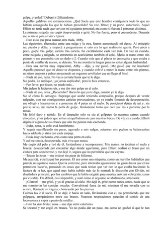 golpe, ¿verdad? Deberé ir 2ificándome.
Aquellas palabras me estremecieron. ¿Qué hacía que este hombre consiguiera todo lo que no
habían conseguido los que le habían precedido? Su voz, firme; y su porte, autoritario. Aquel
Elliott no tenía nada que ver con mi ayudante personal; era como si fuesen 2 personas distintas.
La primera nalgada me cogió desprevenida y grité. No fue fuerte, pero si contundente. Después
me acarició para aliviar el picor.
—Esto es lo que pasa cuando eres mala, Abby.
Las siguientes, alternadas entre una nalga y la otra, fueron aumentando mi deseo. Al principio
no; picaba y dolía, y empecé a preguntarme si esto era lo que realmente quería. Pero poco a
poco, golpe tras golpe, caricia tras caricia, fui excitándome cada vez más. De vez en cuando,
entre nalgada y nalgada, se entretenía en acariciarme también el coño. Metía la mano entre mis
piernas y me penetraba con un dedo o 2. Cuando veía que el placer se enroscaba y que estaba a
punto de estallar de nuevo, se detenía. Yo me mordía la lengua para no soltar alguna barbaridad.
—Eres una zorrita muy impaciente, Abby —dijo, y me gustó. ¡Me gustó que me insultara!
Aquello provocó que mi deseo se disparara, y cuando volvió a meter la mano entre mis piernas,
mi útero empezó a pulsar preparando un orgasmo arrollador que no llegó al final.
—Nada de eso, nena. No vas a correrte hasta que te lo diga.
No podía. Le supliqué, ¡yo jamás suplicaba!, pero lo hice entonces.
—Por favor, por favor, no puedo más...
Mis jadeos le hicieron reír, y me dio otro golpe en el culo.
—Nada de eso, nena. ¿Recuerdas? Haces lo que yo te diga, cuando yo te diga.
No sé cómo lo conseguí. Supongo que acabó teniendo compasión, porque después de veinte
nalgadas, con sus consiguientes caricias provocadoras, yo ya estaba llorando de desesperación,
me obligó a levantarme y a ponerme de 4 patas en el suelo. Se posicionó detrás de mí y, sin
previo aviso, me metió la polla de golpe, llenándome tanto que creí que iba a partirme por la
mitad.
Me folló duro y rápido. En el despacho solo se oía el golpeteo de nuestras carnes cuando
chocaban, y los jadeos que salían atropelladamente por nuestras bocas. De vez en cuando, Elliott
dejaba ir alguna de sus frases que aún me ponían más cachonda.
—Joder, nena, tu coño está hambriento.
Y seguía martilleando sin parar, agarrado a mis nalgas, mientras mis pechos se balanceaban
hacia adelante y atrás con cada empuje.
—Estás muy cachonda, eres como una perra en celo.
Y así me sentía, desesperada, más viva que nunca.
Me cogió del pelo y tiró de él, forzándome a incorporarme. Mis manos no tocaban el suelo y
braceé, desesperada por encontrar algo donde agarrarme, pero Elliott deslizó el brazo por mi
cintura para sostenerme, y me dejé ir, segura que no permitiría que me cayera.
—Tócate las tetas —me ordenó sin parar de follarme.
Me acaricié, y pellizqué los pezones. Él era como una máquina, como un martillo hidráulico que
parecía no agotarse nunca. Quería correrme, pero intentaba aguantarme las ganas hasta que él me
permitiera hacerlo, pensando en cosas que nada tenían que ver con lo que estaba haciendo: la
factura de la luz, que aquel mes había subido más de lo normal; la discusión con Olvido, mi
diseñadora principal, por los cambios que le había exigido para nuestra próxima colección; cosas
por el estilo. Era difícil, casi imposible, y noté cómo el orgasmo se abalanzaba, arrollador.
—¡Córrete! —me gritó, y yo di gracias al cielo. Me dejé ir, grité como nunca antes, hasta que se
me rompieron las cuerdas vocales. Convulsioné fuera de mí, mientras él me invadía con su
semen, llenando mi vagina, chorreando por las piernas.
Caímos los 2 al suelo. Él se dejó ir hacia un lado, llevándome con él, no permitiendo que me
golpeara, arropándome entre sus brazos. Nuestras respiraciones parecían el sonido de una
locomotora a vapor a punto de estallar.
—Esto ha sido brutal, nena —me dijo entre estertores.
Se levantó y me cogió en brazos. Yo no podía dar un paso, era como un guiñol al que le han
 