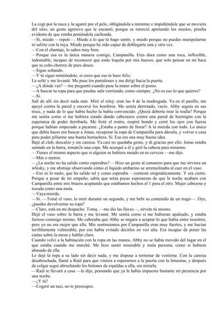 La cogí por la nuca y la agarré por el pelo, obligándola a mirarme e impidiéndole que se moviera
del sitio; un gesto agresivo que le encantó, porque se retorció apretando los muslos, prueba
evidente de que estaba poniéndola cachonda.
—Sí, miedo —repetí—. Miedo a lo que te hago sentir, y miedo porque no puedes manipularme
ni salirte con la tuya. Miedo porque he sido capaz de doblegarte una y otra vez.
—Con el chantaje, lo sabes muy bien.
—Porque esa es la única manera contigo, Campanilla. Eres dura como una roca, inflexible,
indomable; incapaz de reconocer que estás loquita por mis huesos, que solo pensar en mí hace
que tu coño chorree de puro deseo.
—Sigue soñando.
—Y tú sigue mintiéndote, si crees que eso te hace feliz.
La solté y me levanté. Me puse los pantalones y me dirigí hacia la puerta.
—¿A dónde vas? —me preguntó cuando puse la mano sobre el pomo.
—A buscar tu ropa para que puedas salir corriendo, como siempre. ¿No es eso lo que quieres?
—Sí.
Salí de allí sin decir nada más. Miré el reloj: eran las 4 de la madrugada. Ya en el pasillo, me
apoyé contra la pared y encorvé los hombros. Me sentía derrotado, vacío. Abby seguía en sus
trece, y nada de lo que había hecho la había convencido. ¿Quizá debería tirar la toalla? Porque
me sentía como si me hubiera estado dando cabezazos contra una pared de hormigón con la
esperanza de poder derribarla. Me froté el rostro, respiré hondo y cerré los ojos con fuerza
porque habían empezado a picarme. ¿Estaba a punto de llorar? A la mierda con todo. Lo único
que debía hacer era buscar a Jonas, recuperar la ropa de Campanilla para dársela, y volver a casa
para poder pillarme una buena borrachera. Sí. Eso era una muy buena idea.
Bajé al club, descalzo y sin camisa. Ya casi no quedaba gente, y di gracias por ello. Jonas estaba
sentado en la barra, tomán2e una copa. Me acerqué a él y giró la cabeza para mirarme.
—Tienes el mismo aspecto que si alguien se hubiera meado en tu cerveza —me dijo.
—Más o menos.
—¿La noche no ha salido como esperabas? —Hizo un gesto al camarero para que me sirviera un
whisky, y me abstraje observando cómo el líquido ambarino se arremolinaba al caer en el vaso.
—Eso es lo malo, que ha salido tal y como esperaba —contesté enigmáticamente. Y era cierto.
Porque a pesar de mi empeño, sabía que tenía pocas esperanzas de que la noche acabara con
Campanilla entre mis brazos aceptando que estábamos hechos el 1 para el otro. Mujer cabezota y
tozuda como una mula.
—Vaya mierda.
—Sí. —Tomé el vaso, lo miré durante un segundo, y me bebí su contenido de un trago—. Oye,
¿puedes devolverme su ropa?
—Claro, está en mi despacho. Toma, —me dio las llaves—, sírvete tú mismo.
Dejé el vaso sobre la barra y me levanté. Me sentía como si me hubieran apaleado, y estaba
furioso conmigo mismo. Me cabreaba que Abby se negara a aceptar lo que había entre nosotros,
pero yo no era mejor que ella. Mis sentimientos por Campanilla eran muy fuertes, y me hacían
terriblemente vulnerable; por eso había evitado decirlos en voz alta. Era incapaz de poner las
cartas sobre la mesa y hablar claro.
Cuando volví a la habitación con la ropa en las manos, Abby no se había movido del lugar en el
que estaba cuando me marché. Me hizo sentir miserable y mala persona; como si hubiera
abusado de ella.
Le dejé la ropa a su lado sin decir nada, y me dispuse a terminar de vestirme. Con la camisa
desabrochada, llamé a Raúl para que viniera a esperarnos a la puerta con la limusina, y después
de colgar seguí abrochando los botones de espaldas a ella, sin mirarla.
—Raúl te llevará a casa —le dije, pensando que ya le había impuesto bastante mi presencia por
una noche.
—¿Y tú?
—Cogeré un taxi, no te preocupes.
 