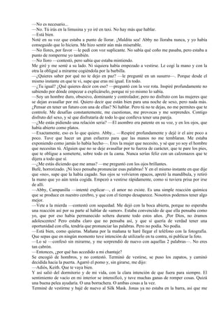 —No es necesario...
—No. Tú irás en la limusina y yo iré en taxi. No hay más que hablar.
—Está bien.
Noté en su voz que estaba a punto de llorar. ¡Maldita sea! Abby no lloraba nunca, y yo había
conseguido que lo hiciera. Me hizo sentir aún más miserable.
—No llores, por favor —le pedí con voz suplicante. No sabía qué coño me pasaba, pero estaba a
punto de romperme yo también.
—No lloro —contestó, pero sabía que estaba mintiendo.
Me giré y me senté a su lado. Ni siquiera había empezado a vestirse. Le cogí la mano y con la
otra la obligué a mirarme cogiéndola por la barbilla.
—¿Quieres saber por qué no te dejo en paz? —le pregunté en un susurro—. Porque desde el
mismo instante en que te vi, supe que eras mi igual. En todo.
—¿Tu igual? ¿Qué quieres decir con eso? —preguntó con la voz rota. Inspiré profundamente no
sabiendo por dónde empezar a explicárselo, porque ni yo mismo lo sabía.
—Soy un hombre duro, obsesivo, dominante y controlador; pero no disfruto con las mujeres que
se dejan avasallar por mí. Quiero decir que están bien para una noche de sexo, pero nada más.
¿Pensar en tener un futuro con una de ellas? Ni hablar. Pero tú no te dejas, no me permites que te
controle. Me desafías constantemente, me cuestionas, me provocas y me sorprendes. Contigo
disfruto del sexo, y sé que disfrutaría de todo lo que conlleva tener una pareja.
—¿Me estás pidiendo una relación seria? —El asombro era patente en su voz, y en los ojos, que
había abierto como platos.
—Exactamente, eso es lo que quiero. Abby... —Respiré profundamente y dejé ir el aire poco a
poco. Tuve que hacer un gran esfuerzo para que las manos no me temblaran. Me estaba
exponiendo como jamás lo había hecho—. Eres la mujer que necesito, y sé que yo soy el hombre
que necesitas tú. Alguien que no se deje avasallar por tu fuerza de carácter, que te pare los pies,
que te obligue a someterte, sobre todo en la cama. Nunca serías feliz con un calzonazos que te
dijera a todo que sí.
—¿Me estás diciendo que me amas? —me preguntó con los ojos brillantes.
Bufé, horrorizado. ¡Ni loco pensaba pronunciar esas palabras! Y en el mismo instante en que dije
que «no», supe que la había cagado. Sus ojos se volvieron opacos, apretó la mandíbula, y retiró
la mano que yo aún tenía cogida. Empezó a vestirse rápidamente, como si tuviera prisa por irse
de allí.
—Abby, Campanilla —intenté explicar—, el amor no existe. Es una simple reacción química
que se produce en nuestro cerebro, y que con el tiempo desaparece. Nosotros podemos tener algo
mejor.
—Vete a la mierda —contestó con sequedad. Me dejó con la boca abierta, porque no esperaba
una reacción así por su parte al hablar de «amor». Estaba convencido de que ella pensaba como
yo, que por eso había permanecido soltera durante todo estos años. ¡Por Dios, no éramos
adolescentes! Pero estaba claro que no pensaba así, y que si quería de verdad tener una
oportunidad con ella, tendría que pronunciar las palabras. Pero no podía. No podía.
—Está bien, como quieras. Mañana por la mañana te haré llegar el teléfono con la fotografía.
Que sepas que en ningún momento tuve intención de utilizarlo en tu contra, ni publicar la foto.
—Lo sé —confesó sin mirarme, y me sorprendió de nuevo con aquellas 2 palabras—. No eres
tan cabrón.
—Entonces, ¿por qué has accedido a mi chantaje?
Se encogió de hombros, y no contestó. Terminó de vestirse, se puso los zapatos, y caminó
decidida hacia la puerta. Agarró el pomo y, sin girarse, me dijo:
—Adiós, Keith. Que te vaya bien.
Y así salió del dormitorio y de mi vida, con la clara intención de que fuera para siempre. El
sentimiento de vacío en mi interior se intensificó, y tuve muchas ganas de romper cosas. Quizá
una buena pelea ayudaría. O una borrachera. O ambas cosas a la vez.
Terminé de vestirme y bajé de nuevo al Silk Mask. Jonas ya no estaba en la barra, así que me
 