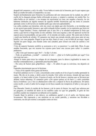 despedí del camarero y salí a la calle. Ya no había ni rastro de la limusina, por lo que supuse que
Raúl ya estaba llevando a Campanilla a su casa.
Inspiré profundamente para llenarme los pulmones del aire intoxicante de la ciudad, me subí el
cuello de la chaqueta porque había refrescado un poco, y empecé a caminar sin rumbo fijo. La
rabia bullía en mi interior, y era incapaz de encerrarme en casa; me negaba a hacerlo, no sin
haberme deshecho de alguna manera de aquella terrible frustración que me tenía el corazón
apretado como si allí tuviera un maldito puño que estuviera aplastándolo.
Las calles estaban casi desiertas; solo me crucé con algún que otro borracho, y un mendigo que
se me acercó para pedir limosna y que salió echando leches cuando vio la expresión que lucía mi
rostro. Vagué durante 2 horas, esperando que el aire frío y la soledad temperaran la furia que
sentía y que hervía a fuego lento en mis entrañas. Giré una esquina y ante mí apareció un bar de
aspecto poco recomendable, así que entré. «A la mierda con todo», pensé. Me senté ante la barra
y pedí una botella de whisky. El camarero me lanzó una mirada torcida, pero puso ante mí una
botella y un vaso pequeño. Pagué lo que me dijo, llené el vaso, y me lo bebí de un trago. Aquel
líquido era puro fuego, una mierda como una catedral, pero arrasó con todo de camino a mi
estómago.
2 tíos de aspecto bastante sombrío se acercaron a mí y se pusieron 1 a cada lado. Bien, lo que
andaba buscando, que me tocaran los cojones para tener una excusa para soltar 1s cuantos
puñetazos.
—¿Has visto qué tenemos aquí, bro? —le dijo 1 al otro.
—Todo un gentelman, ¿verdad? —contestó el otro—. ¿Qué se le habrá perdido por aquí? Con
este traje tan caro...
Alargó la mano para tocar las solapas de mi chaqueta, pero lo detuve cogiéndole la mano sin
muchas contemplaciones, y apretando para hacerle daño.
—No estoy de humor para gilipolleces —dije—. Si sabéis lo que os conviene, me dejaréis en
paz.
Esperaba sinceramente que no lo hicieran.
—Vaya, el tío capullo tiene ganas de bronca.
El primer puñetazo no lo vi venir, concentrado como estaba en el tío al que le estaba apretando la
mano. Me dio en la oreja, y dolió como la mierda. Giré sobre mí mismo, tirando del que tenía
cogido, y lo lancé sobre el otro. Cayeron al suelo, un lío de brazos y piernas que se llevaron por
delante varios taburetes. El camarero gritó «¡No quiero peleas en mi bar!», y salió corriendo
hacia el teléfono. Los 2 tíos se abalanzaron sobre mí y empezó la lluvia de puñetazos. Di tantos
como recibí, y noté el sabor de la sangre en mi boca cuando me rompieron el labio y creo que la
nariz.
Fue liberador. Sentir el crujido de los huesos y de la carne al chocar, los rugi2 que salieron por
mi garganta, el estallido de dolor en los nudillos cada vez que los golpeaba, el grito de mis
costillas cuando me rompieron un taburete en la espalda...
Cuando llegó la policía y nos detuvo, ya estábamos agota2 y en el suelo, sin fuerzas para
levantarnos. Me esposaron y me metieron en un coche patrulla, y mientras me llevaban a
comisaría, me dio por reírme a carcajadas como un loco.
 