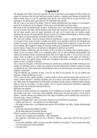 Capítulo 8
Mi abogado solo tardó 2 horas en sacarme de allí. Le pedí que se encargara de todo, incluso de
pagar los destrozos del bar que había provocado la pelea, y también que llamara al director del
banco donde tenía mi caja de seguridad para decirle que estaría allí en un par de horas. Era
domingo y le jodería, pero ¡qué cojones! me importaba una mierda.
Me fui a casa y me metí en la ducha. Tenía el cuerpo dolorido, pero me negué a ir al hospital a
pesar de la insistencia de mi abogado. Tenía una cosa importante que hacer antes.
Me tomé un par de pastillas para el dolor. Estaba peor que si me hubiera pillado una cogorza y
tuviera la resaca del siglo. Quizás hubiera sido mejor que meterme en una estúpida pelea en un
bar de mala muerte, pero en aquel momento creí que era la mejor idea del mundo: poder
quitarme de encima esa sensación de fracaso al que ya no estaba acostumbrado, y llenar de algo,
lo que fuera, el enorme desierto que había crecido en mi alma.
Me vestí con cuidado. Tenía las manos llenas de moratones y cortes, y apenas podía respirar si
no era por la boca, pues mi nariz se había convertido en un apéndice inútil de tan hinchada que
estaba. Por suerte, no me habían saltado ningún diente; hubiera sido vergonzoso ir por ahí con la
boca mellada. Me imaginé el ataque de risa que tendría mi Campanilla si me presentara ante ella
de esa manera. Porque iba a ir en persona a entregarle el teléfono con la foto.
Pensé en llamar a Raúl para que me llevara, al fin y al cabo es su trabajo, pero lo pensé mejor y
decidí ir por mi cuenta. Raúl es mi empleado, pero con los años habíamos desarrollado una
especie de amistad sincera, teniendo presente cuál era el lugar de cada 1. Si me viese con estas
pintas, lleno de golpes, la nariz hinchada y las manos destrozadas, sería capaz de empezar a
cacarear como una gallina clueca hasta que consiguiese llevarme al médico, así que preferí
llamar un taxi y evitarme el marrón.
Tal y como me imaginé, el director del banco no estaba muy contento por haber tenido que ir al
trabajo en domingo, pero se cuidó muy mucho de hacerlo demasiado evidente; aunque no pudo
esconderlo de mí, estoy demasiado acostumbrado a leer a las personas que me rodean, para evitar
engaños y traiciones.
Cogí el teléfono que contenía la foto, y me fui sin darle ni las gracias. Sí, soy un cabrón mal
educado. ¿Algún problema con eso?
Volví a casa en taxi. Estaba agotado, y hubiera dado mi brazo derecho para poder tirarme en la
cama y dormir durante 3 semanas seguidas, pero si lo hacía, sería como rendirme. Tenía que ir a
por Abby antes de arrepentirme de la decisión que había tomado, porque estaba decidido a poner
toda la carne en el asador, o lo que vendría a ser lo mismo, tirarme por el barranco esperando
llegar al suelo sin romperme demasia2 huesos.
Que Dios me ayudara.
Me tiré en el sofá y miré por los ventanales. Con el teléfono en la mano, me deleité en la ciudad
que estaba a mis pies. A mis pies. Qué estupidez. Nadie está a los pies de nadie, a no ser que lo
quiera, y mucho menos una ciudad como esta. Dejé el teléfono con la maldita foto encima de la
mesa de café, y saqué mi iPhone.
El tono de llamada sonó varias veces antes de que la voz de Elliott me contestara.
—¿Sabes qué hora es? —me espetó con voz adormilada.
—No tengo ni puta idea, y me importa una mierda. He de hablar con Abby. ¿Sabes dónde puedo
encontrarla?
—¿Para qué coño quieres hablar con ella?
—He de darle algo que le prometí anoche.
Elliott se mantuvo en silencio durante 1s segun2.
—Así que vas a cumplir con tu palabra —dijo finalmente.
—Por supuesto. ¿Pensabas que no iba a hacerlo? Además, ¿qué coño sabes tú de lo que le
prometí?
—Lo sé todo, gilipollas. Abby no solo es mi jefa, también es mi amiga. Y me lo cuenta casi todo.
—¿Y lo que pasó esta noche, también?
—¿Tú qué crees?
 
