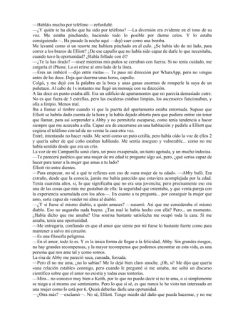 —Habláis mucho por teléfono —refunfuñé.
—¿Y quién te ha dicho que ha sido por teléfono? —La diversión era evidente en el tono de su
voz. Me estaba pinchando, haciendo todo lo posible por darme celos. Y lo estaba
consiguiendo—. Ha pasado la noche aquí —dejó caer como una bomba.
Me levanté como si un resorte me hubiera pinchado en el culo. ¿Se había ido de mi lado, para
correr a los brazos de Elliott? ¿De ese capullo que no había sido capaz de darle lo que necesitaba,
cuando tuvo la oportunidad? ¿Había follado con él?
—¿Te la has tirado? —siseé mientras mis puños se cerraban con fuerza. Si no tenía cuidado, me
cargaría el iPhone. Lo oí reírse al otro lado de la línea.
—Eres un imbécil —dijo entre risitas—. Te paso mi dirección por WhatsApp, pero no vengas
antes de las doce. Deja que duerma unas horas, capullo.
Colgó, y me dejó con la palabra en la boca y unas ganas enormes de romperle la suya de un
puñetazo. Al cabo de 1s instantes me llegó un mensaje con su dirección.
A las doce en punto estaba allí. Era un edificio de apartamentos que no parecía demasiado cutre.
No es que fuera de 5 estrellas, pero las escaleras estaban limpias, los ascensores funcionaban, y
olía a limpio. Menos mal.
Iba a llamar al timbre cuando vi que la puerta del apartamento estaba entornada. Supuse que
Elliott se habría dado cuenta de la hora y la había dejado abierta para que pudiera entrar sin tener
que llamar, para así sorprender a Abby y no permitirle escaparse, como tenía tendencia a hacer
siempre que me acercaba a ella. Capaz era de encerrarse en una habitación y pedirle a Elliott que
cogiera el teléfono con tal de no verme la cara otra vez.
Entré, intentando no hacer ruido. Me sentí como un puto cotilla, pero había oído la voz de ellos 2
y quería saber de qué coño estaban hablando. Me sentía inseguro y vulnerable... como no me
había sentido desde que era un crío.
La voz de mi Campanilla sonó clara, un poco exasperada, un tanto agotada, y un mucho indecisa.
—Te parecerá patético que una mujer de mi edad te pregunte algo así, pero, ¿qué serías capaz de
hacer para tener a la mujer que amas a tu lado?
Elliott rio entre dientes.
—Para empezar, no sé a qué te refieres con eso de «una mujer de tu edad». —Abby bufó. Era
extraño, desde que la conocía, jamás me había parecido que estuviera acomplejada por la edad.
Tenía cuarenta años, sí, lo que significaba que no era una jovencita; pero precisamente eso era
una de las cosas que más me gustaban de ella: la seguridad que ostentaba, y que venía pareja con
la experiencia acumulada con los años—. En cuanto a tu pregunta... por conseguir la mujer que
amo, sería capaz de vender mi alma al diablo.
—¿Y si fuese al mismo diablo, a quién amases? —susurró. Así que me consideraba el mismo
diablo. Eso no auguraba nada bueno. ¿Tan mal lo había hecho con ella? Pero... un momento.
¿Había dicho que me amaba? Una sonrisa bastante satisfecha me ocupó toda la cara. Si me
amaba, tenía una oportunidad.
—Me entregaría, confiando en que el amor que siente por mí fuese lo bastante fuerte como para
mantener a salvo mi corazón.
—Es una filosofía peligrosa.
—En el amor, todo lo es. Y es la única forma de llegar a la felicidad, Abby. Sin grandes riesgos,
no hay grandes recompensas, y la mayor recompensa que podemos encontrar en esta vida, es una
persona que nos ame tal y como somos.
La risa de Abby me pareció seca, cansada, forzada.
—Pero él no me ama, ¿no lo sabías? Me lo dejó bien claro anoche. ¡Oh, sí! Me dijo que quería
«una relación estable» conmigo, pero cuando le pregunté si me amaba, me soltó un discurso
científico sobre que el amor no existía y todas esas tonterías.
—Mira... no conozco muy bien a Keith, por lo que no puedo decir si no te ama, o si simplemente
se niega a sí mismo ese sentimiento. Pero lo que sí sé, es que nunca lo he visto tan interesado en
una mujer como lo está por ti. Quizá deberías darle una opotunidad.
—¿Otra más? —exclamó—. No sé, Elliott. Tengo miedo del daño que pueda hacerme, y no me
 